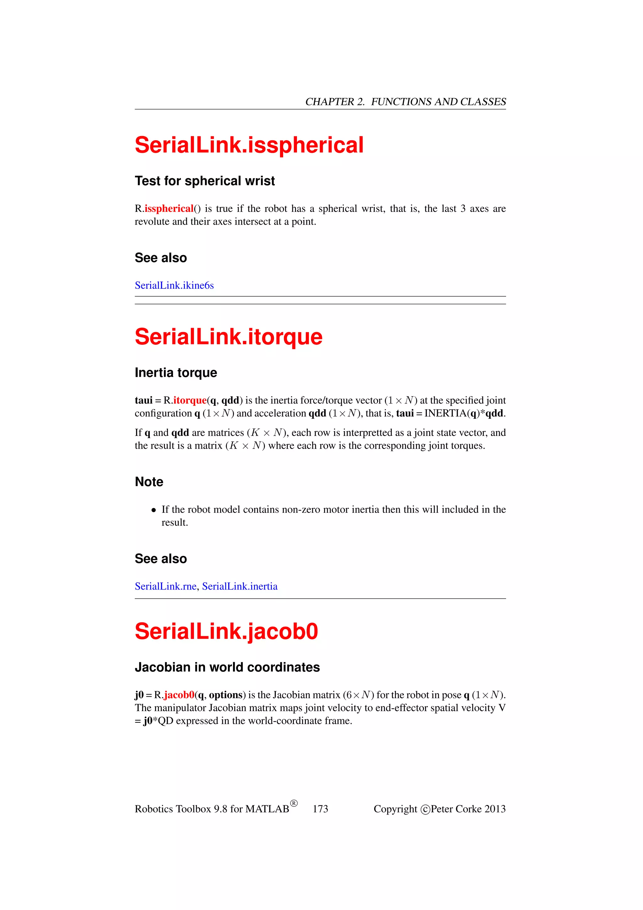 CHAPTER 2. FUNCTIONS AND CLASSES

SerialLink.isspherical
Test for spherical wrist
R.isspherical() is true if the robot has a spherical wrist, that is, the last 3 axes are
revolute and their axes intersect at a point.

See also
SerialLink.ikine6s

SerialLink.itorque
Inertia torque
taui = R.itorque(q, qdd) is the inertia force/torque vector (1 × N ) at the speciﬁed joint
conﬁguration q (1×N ) and acceleration qdd (1×N ), that is, taui = INERTIA(q)*qdd.
If q and qdd are matrices (K × N ), each row is interpretted as a joint state vector, and
the result is a matrix (K × N ) where each row is the corresponding joint torques.

Note
• If the robot model contains non-zero motor inertia then this will included in the
result.

See also
SerialLink.rne, SerialLink.inertia

SerialLink.jacob0
Jacobian in world coordinates
j0 = R.jacob0(q, options) is the Jacobian matrix (6×N ) for the robot in pose q (1×N ).
The manipulator Jacobian matrix maps joint velocity to end-effector spatial velocity V
= j0*QD expressed in the world-coordinate frame.

Robotics Toolbox 9.8 for MATLAB

R

173

Copyright c Peter Corke 2013

 