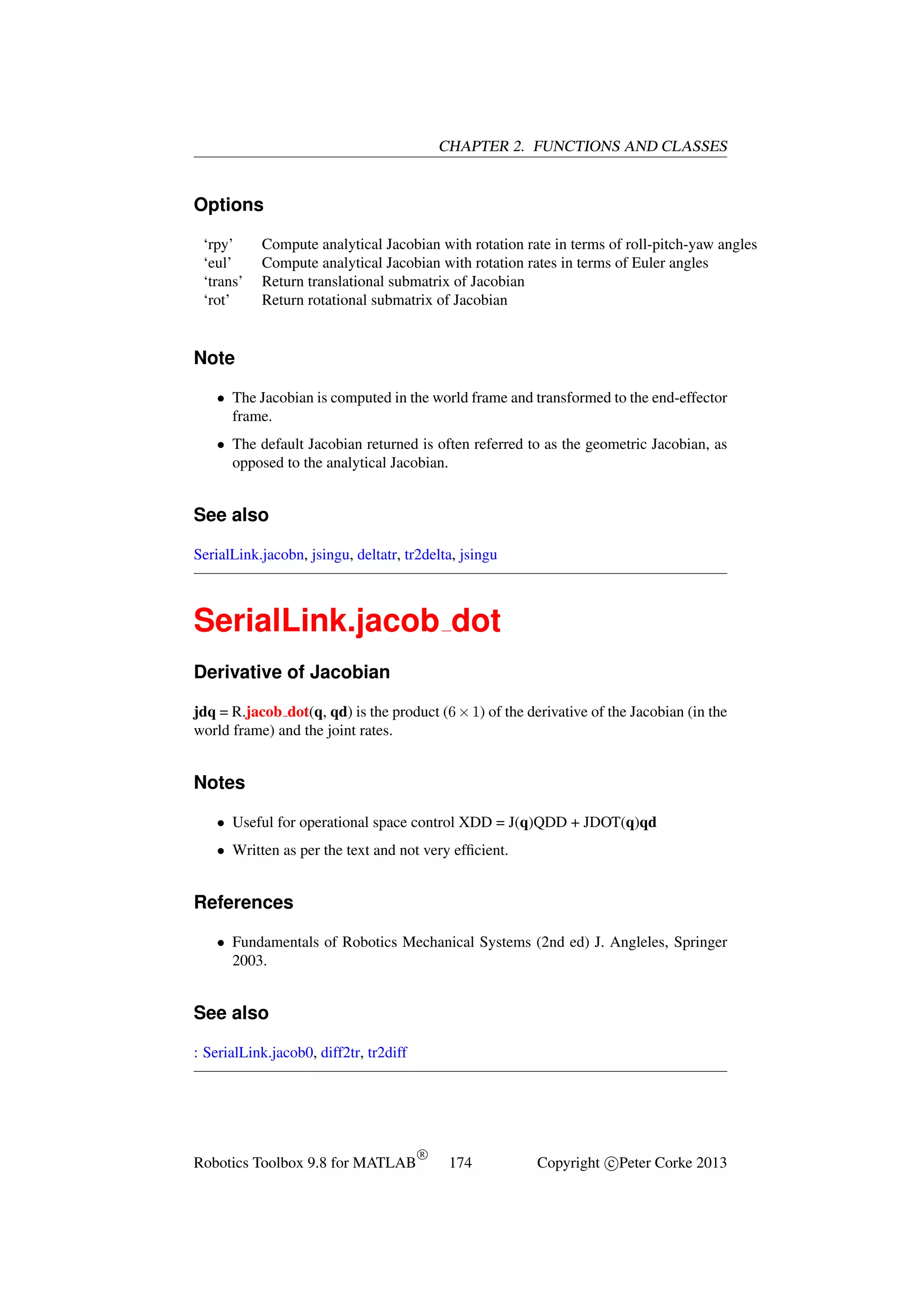 CHAPTER 2. FUNCTIONS AND CLASSES

Options
‘rpy’
‘eul’
‘trans’
‘rot’

Compute analytical Jacobian with rotation rate in terms of roll-pitch-yaw angles
Compute analytical Jacobian with rotation rates in terms of Euler angles
Return translational submatrix of Jacobian
Return rotational submatrix of Jacobian

Note
• The Jacobian is computed in the world frame and transformed to the end-effector
frame.
• The default Jacobian returned is often referred to as the geometric Jacobian, as
opposed to the analytical Jacobian.

See also
SerialLink.jacobn, jsingu, deltatr, tr2delta, jsingu

SerialLink.jacob dot
Derivative of Jacobian
jdq = R.jacob dot(q, qd) is the product (6 × 1) of the derivative of the Jacobian (in the
world frame) and the joint rates.

Notes
• Useful for operational space control XDD = J(q)QDD + JDOT(q)qd
• Written as per the text and not very efﬁcient.

References
• Fundamentals of Robotics Mechanical Systems (2nd ed) J. Angleles, Springer
2003.

See also
: SerialLink.jacob0, diff2tr, tr2diff

Robotics Toolbox 9.8 for MATLAB

R

174

Copyright c Peter Corke 2013

 