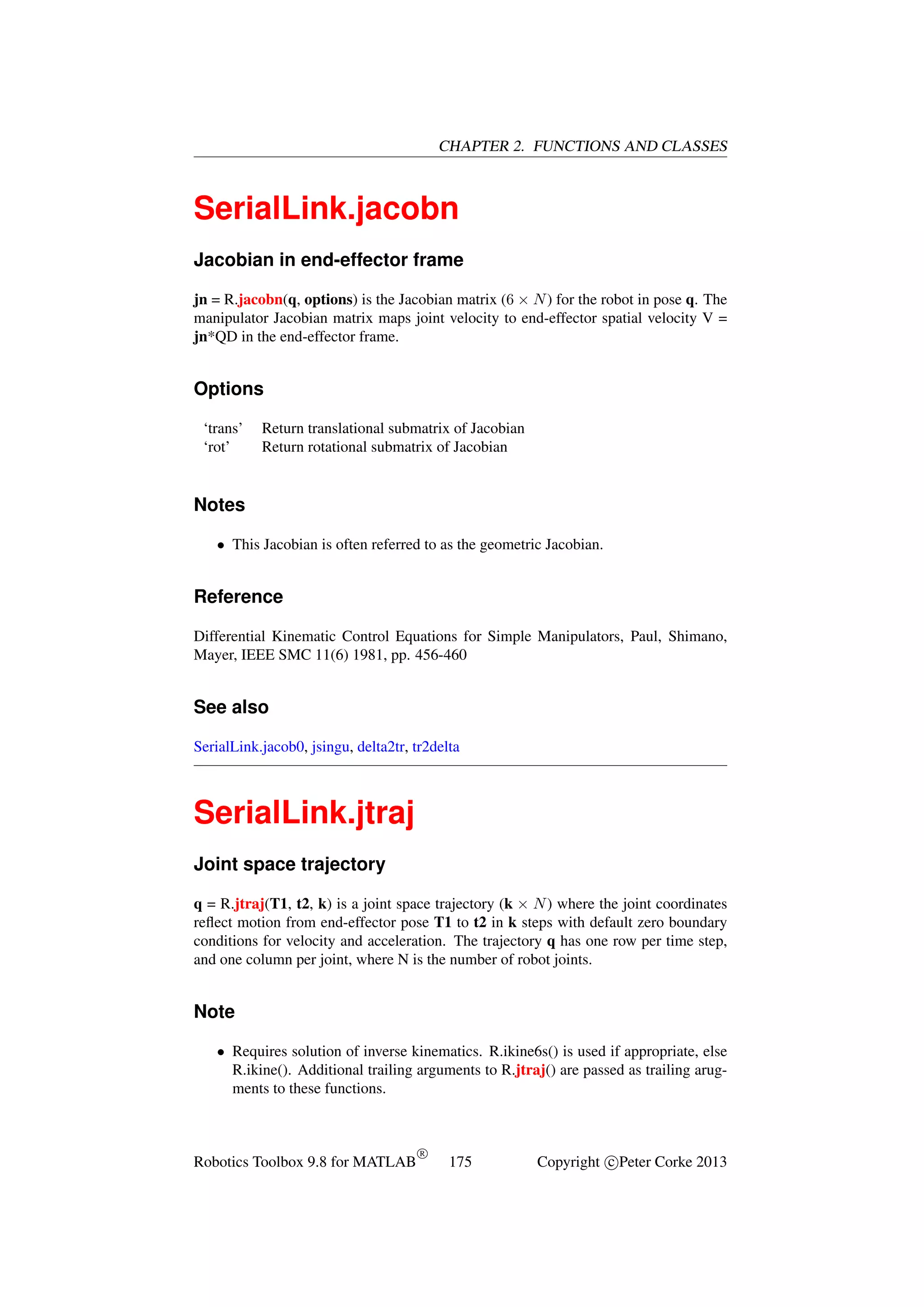 CHAPTER 2. FUNCTIONS AND CLASSES

SerialLink.jacobn
Jacobian in end-effector frame
jn = R.jacobn(q, options) is the Jacobian matrix (6 × N ) for the robot in pose q. The
manipulator Jacobian matrix maps joint velocity to end-effector spatial velocity V =
jn*QD in the end-effector frame.

Options
‘trans’
‘rot’

Return translational submatrix of Jacobian
Return rotational submatrix of Jacobian

Notes
• This Jacobian is often referred to as the geometric Jacobian.

Reference
Differential Kinematic Control Equations for Simple Manipulators, Paul, Shimano,
Mayer, IEEE SMC 11(6) 1981, pp. 456-460

See also
SerialLink.jacob0, jsingu, delta2tr, tr2delta

SerialLink.jtraj
Joint space trajectory
q = R.jtraj(T1, t2, k) is a joint space trajectory (k × N ) where the joint coordinates
reﬂect motion from end-effector pose T1 to t2 in k steps with default zero boundary
conditions for velocity and acceleration. The trajectory q has one row per time step,
and one column per joint, where N is the number of robot joints.

Note
• Requires solution of inverse kinematics. R.ikine6s() is used if appropriate, else
R.ikine(). Additional trailing arguments to R.jtraj() are passed as trailing arugments to these functions.

Robotics Toolbox 9.8 for MATLAB

R

175

Copyright c Peter Corke 2013

 
