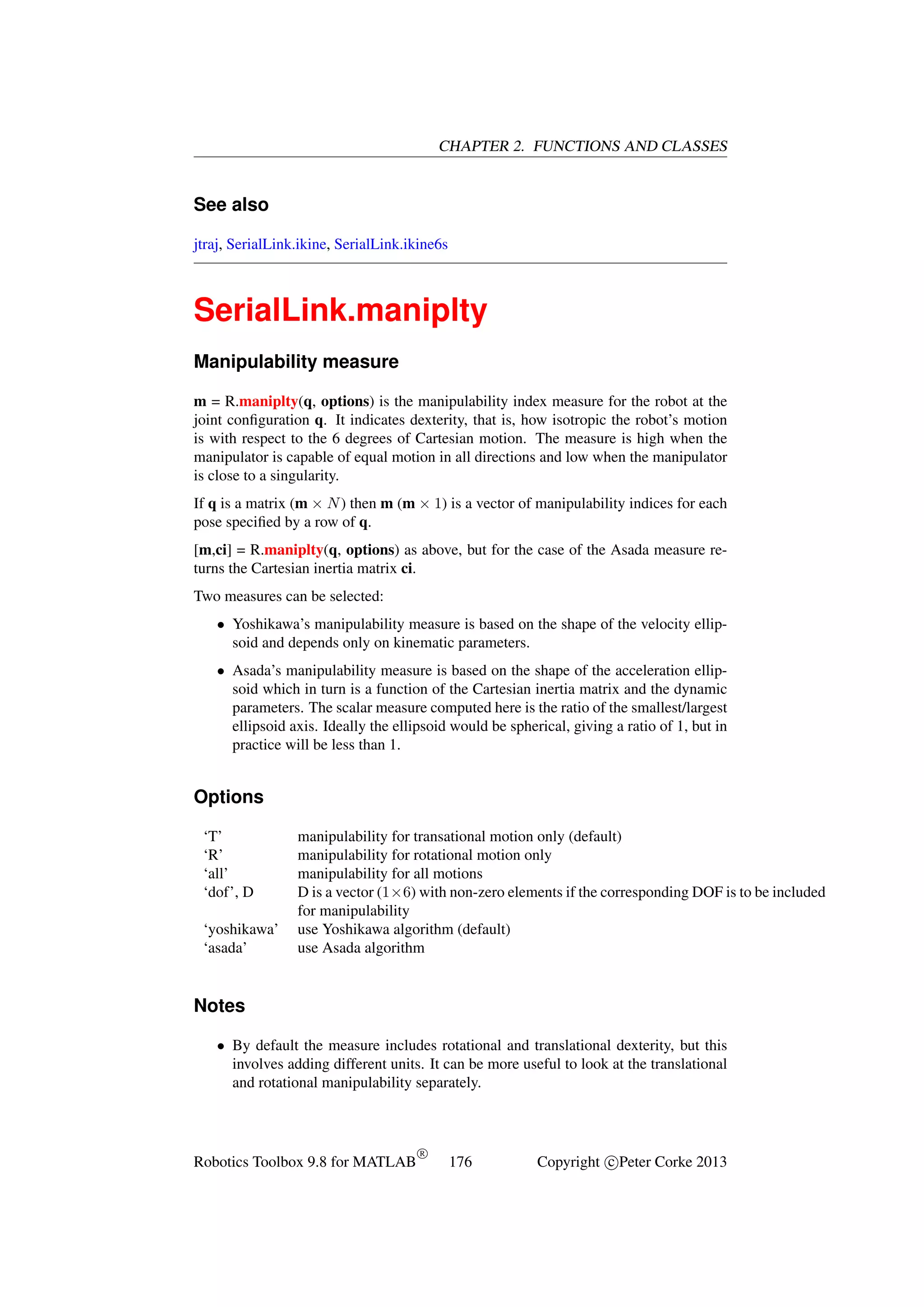 CHAPTER 2. FUNCTIONS AND CLASSES

See also
jtraj, SerialLink.ikine, SerialLink.ikine6s

SerialLink.maniplty
Manipulability measure
m = R.maniplty(q, options) is the manipulability index measure for the robot at the
joint conﬁguration q. It indicates dexterity, that is, how isotropic the robot’s motion
is with respect to the 6 degrees of Cartesian motion. The measure is high when the
manipulator is capable of equal motion in all directions and low when the manipulator
is close to a singularity.
If q is a matrix (m × N ) then m (m × 1) is a vector of manipulability indices for each
pose speciﬁed by a row of q.
[m,ci] = R.maniplty(q, options) as above, but for the case of the Asada measure returns the Cartesian inertia matrix ci.
Two measures can be selected:
• Yoshikawa’s manipulability measure is based on the shape of the velocity ellipsoid and depends only on kinematic parameters.
• Asada’s manipulability measure is based on the shape of the acceleration ellipsoid which in turn is a function of the Cartesian inertia matrix and the dynamic
parameters. The scalar measure computed here is the ratio of the smallest/largest
ellipsoid axis. Ideally the ellipsoid would be spherical, giving a ratio of 1, but in
practice will be less than 1.

Options
‘T’
‘R’
‘all’
‘dof’, D
‘yoshikawa’
‘asada’

manipulability for transational motion only (default)
manipulability for rotational motion only
manipulability for all motions
D is a vector (1×6) with non-zero elements if the corresponding DOF is to be included
for manipulability
use Yoshikawa algorithm (default)
use Asada algorithm

Notes
• By default the measure includes rotational and translational dexterity, but this
involves adding different units. It can be more useful to look at the translational
and rotational manipulability separately.

Robotics Toolbox 9.8 for MATLAB

R

176

Copyright c Peter Corke 2013

 