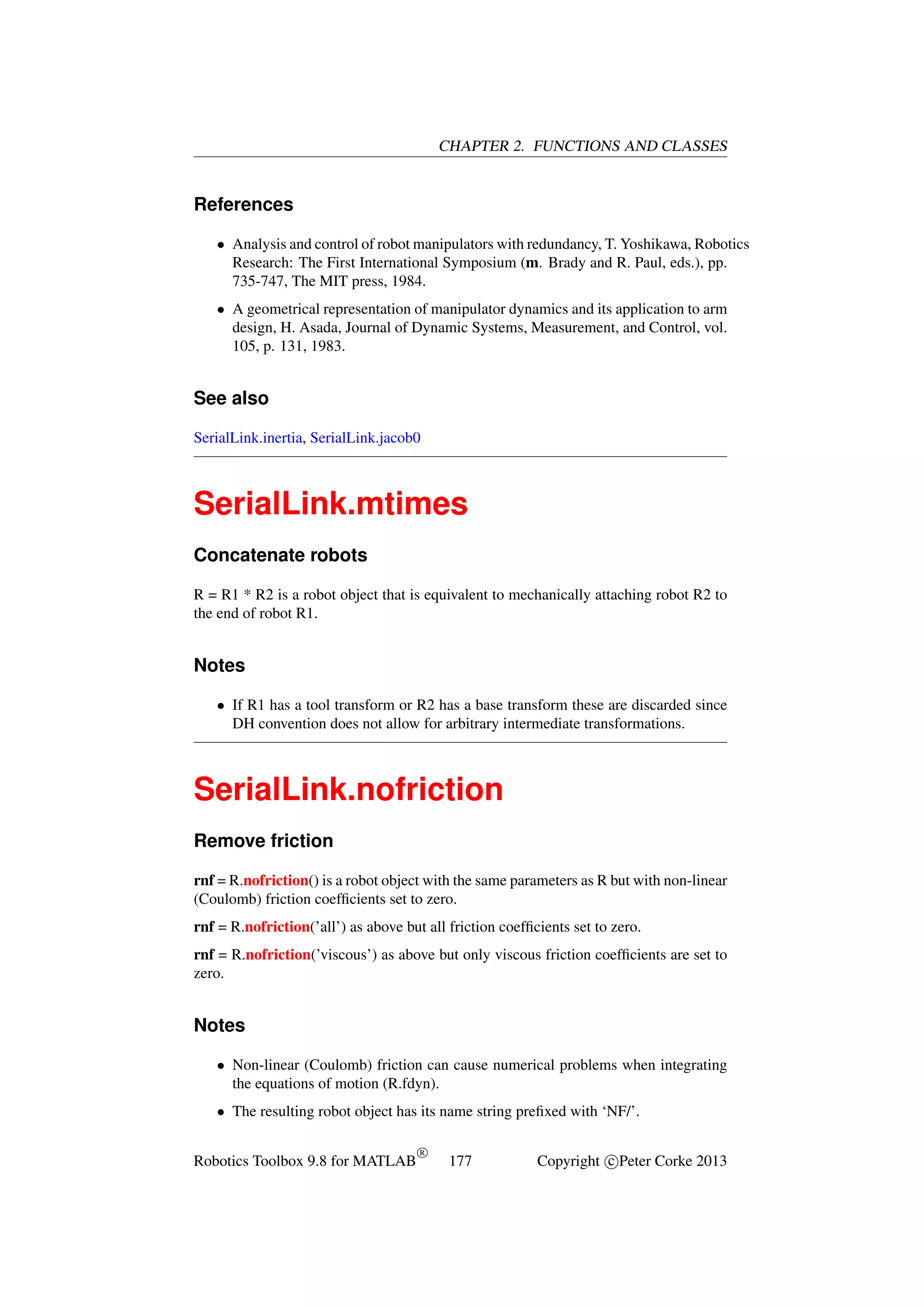 CHAPTER 2. FUNCTIONS AND CLASSES

References
• Analysis and control of robot manipulators with redundancy, T. Yoshikawa, Robotics
Research: The First International Symposium (m. Brady and R. Paul, eds.), pp.
735-747, The MIT press, 1984.
• A geometrical representation of manipulator dynamics and its application to arm
design, H. Asada, Journal of Dynamic Systems, Measurement, and Control, vol.
105, p. 131, 1983.

See also
SerialLink.inertia, SerialLink.jacob0

SerialLink.mtimes
Concatenate robots
R = R1 * R2 is a robot object that is equivalent to mechanically attaching robot R2 to
the end of robot R1.

Notes
• If R1 has a tool transform or R2 has a base transform these are discarded since
DH convention does not allow for arbitrary intermediate transformations.

SerialLink.nofriction
Remove friction
rnf = R.nofriction() is a robot object with the same parameters as R but with non-linear
(Coulomb) friction coefﬁcients set to zero.
rnf = R.nofriction(’all’) as above but all friction coefﬁcients set to zero.
rnf = R.nofriction(’viscous’) as above but only viscous friction coefﬁcients are set to
zero.

Notes
• Non-linear (Coulomb) friction can cause numerical problems when integrating
the equations of motion (R.fdyn).
• The resulting robot object has its name string preﬁxed with ‘NF/’.
Robotics Toolbox 9.8 for MATLAB

R

177

Copyright c Peter Corke 2013

 
