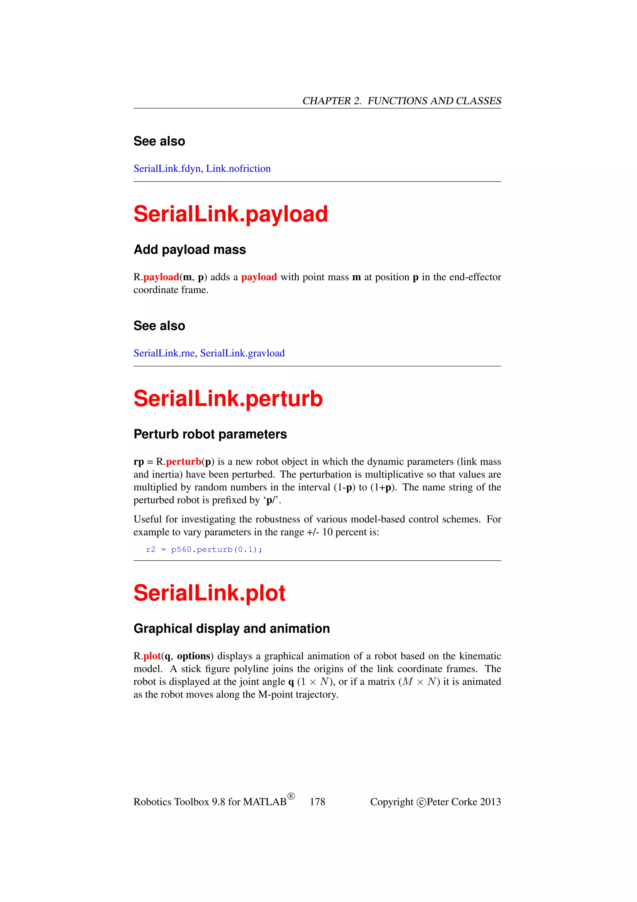 CHAPTER 2. FUNCTIONS AND CLASSES

See also
SerialLink.fdyn, Link.nofriction

SerialLink.payload
Add payload mass
R.payload(m, p) adds a payload with point mass m at position p in the end-effector
coordinate frame.

See also
SerialLink.rne, SerialLink.gravload

SerialLink.perturb
Perturb robot parameters
rp = R.perturb(p) is a new robot object in which the dynamic parameters (link mass
and inertia) have been perturbed. The perturbation is multiplicative so that values are
multiplied by random numbers in the interval (1-p) to (1+p). The name string of the
perturbed robot is preﬁxed by ‘p/’.
Useful for investigating the robustness of various model-based control schemes. For
example to vary parameters in the range +/- 10 percent is:
r2 = p560.perturb(0.1);

SerialLink.plot
Graphical display and animation
R.plot(q, options) displays a graphical animation of a robot based on the kinematic
model. A stick ﬁgure polyline joins the origins of the link coordinate frames. The
robot is displayed at the joint angle q (1 × N ), or if a matrix (M × N ) it is animated
as the robot moves along the M-point trajectory.

Robotics Toolbox 9.8 for MATLAB

R

178

Copyright c Peter Corke 2013

 