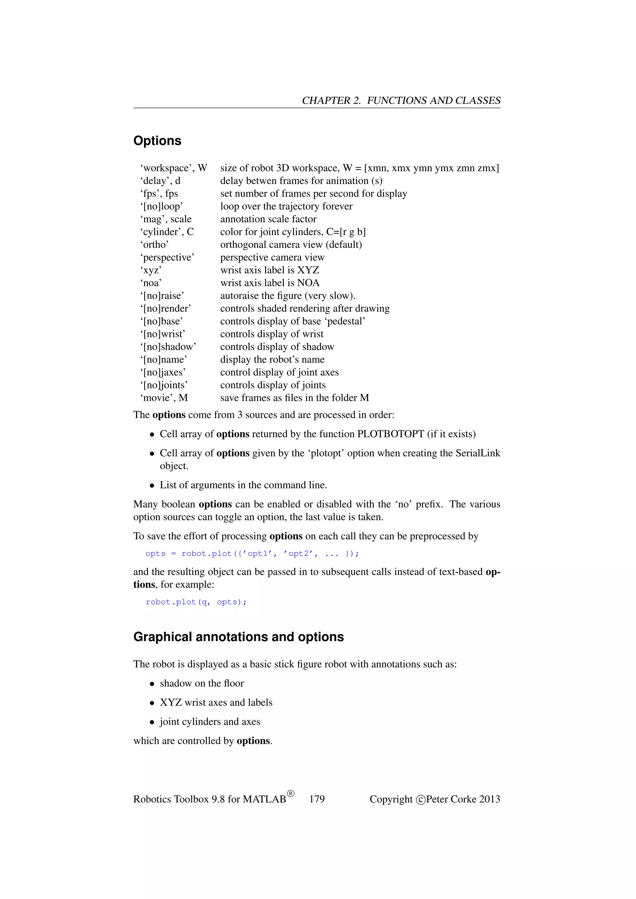 CHAPTER 2. FUNCTIONS AND CLASSES

Options
‘workspace’, W
‘delay’, d
‘fps’, fps
‘[no]loop’
‘mag’, scale
‘cylinder’, C
‘ortho’
‘perspective’
‘xyz’
‘noa’
‘[no]raise’
‘[no]render’
‘[no]base’
‘[no]wrist’
‘[no]shadow’
‘[no]name’
‘[no]jaxes’
‘[no]joints’
‘movie’, M

size of robot 3D workspace, W = [xmn, xmx ymn ymx zmn zmx]
delay betwen frames for animation (s)
set number of frames per second for display
loop over the trajectory forever
annotation scale factor
color for joint cylinders, C=[r g b]
orthogonal camera view (default)
perspective camera view
wrist axis label is XYZ
wrist axis label is NOA
autoraise the ﬁgure (very slow).
controls shaded rendering after drawing
controls display of base ‘pedestal’
controls display of wrist
controls display of shadow
display the robot’s name
control display of joint axes
controls display of joints
save frames as ﬁles in the folder M

The options come from 3 sources and are processed in order:
• Cell array of options returned by the function PLOTBOTOPT (if it exists)
• Cell array of options given by the ‘plotopt’ option when creating the SerialLink
object.
• List of arguments in the command line.
Many boolean options can be enabled or disabled with the ‘no’ preﬁx. The various
option sources can toggle an option, the last value is taken.
To save the effort of processing options on each call they can be preprocessed by
opts = robot.plot({’opt1’, ’opt2’, ... });

and the resulting object can be passed in to subsequent calls instead of text-based options, for example:
robot.plot(q, opts);

Graphical annotations and options
The robot is displayed as a basic stick ﬁgure robot with annotations such as:
• shadow on the ﬂoor
• XYZ wrist axes and labels
• joint cylinders and axes
which are controlled by options.

Robotics Toolbox 9.8 for MATLAB

R

179

Copyright c Peter Corke 2013

 