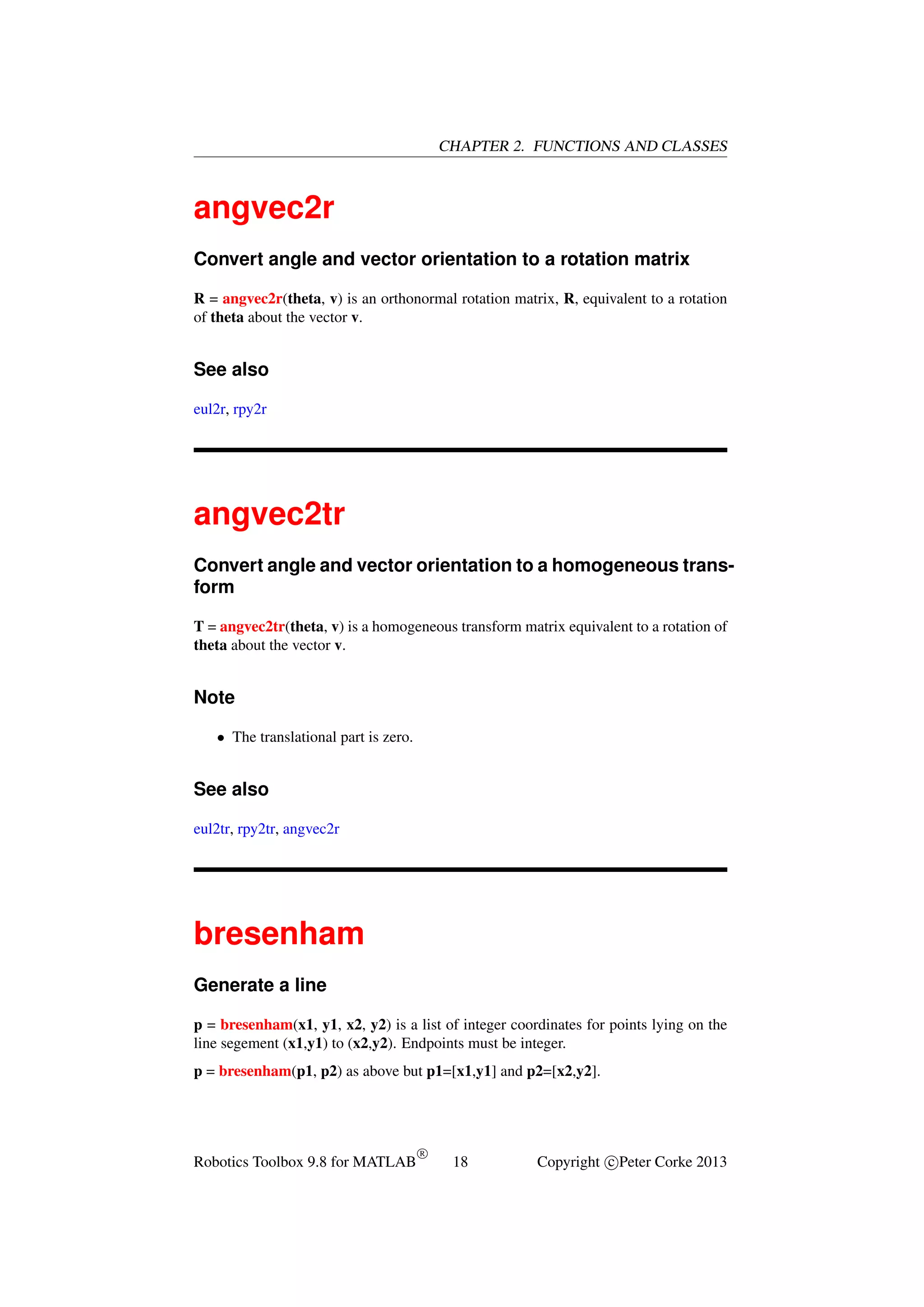 CHAPTER 2. FUNCTIONS AND CLASSES

angvec2r
Convert angle and vector orientation to a rotation matrix
R = angvec2r(theta, v) is an orthonormal rotation matrix, R, equivalent to a rotation
of theta about the vector v.

See also
eul2r, rpy2r

angvec2tr
Convert angle and vector orientation to a homogeneous transform
T = angvec2tr(theta, v) is a homogeneous transform matrix equivalent to a rotation of
theta about the vector v.

Note
• The translational part is zero.

See also
eul2tr, rpy2tr, angvec2r

bresenham
Generate a line
p = bresenham(x1, y1, x2, y2) is a list of integer coordinates for points lying on the
line segement (x1,y1) to (x2,y2). Endpoints must be integer.
p = bresenham(p1, p2) as above but p1=[x1,y1] and p2=[x2,y2].

Robotics Toolbox 9.8 for MATLAB

R

18

Copyright c Peter Corke 2013

 
