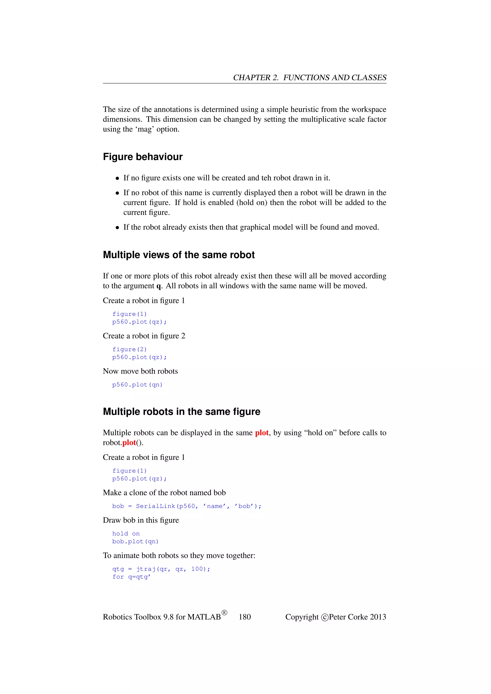 CHAPTER 2. FUNCTIONS AND CLASSES

The size of the annotations is determined using a simple heuristic from the workspace
dimensions. This dimension can be changed by setting the multiplicative scale factor
using the ‘mag’ option.

Figure behaviour
• If no ﬁgure exists one will be created and teh robot drawn in it.
• If no robot of this name is currently displayed then a robot will be drawn in the
current ﬁgure. If hold is enabled (hold on) then the robot will be added to the
current ﬁgure.
• If the robot already exists then that graphical model will be found and moved.

Multiple views of the same robot
If one or more plots of this robot already exist then these will all be moved according
to the argument q. All robots in all windows with the same name will be moved.
Create a robot in ﬁgure 1
figure(1)
p560.plot(qz);

Create a robot in ﬁgure 2
figure(2)
p560.plot(qz);

Now move both robots
p560.plot(qn)

Multiple robots in the same ﬁgure
Multiple robots can be displayed in the same plot, by using “hold on” before calls to
robot.plot().
Create a robot in ﬁgure 1
figure(1)
p560.plot(qz);

Make a clone of the robot named bob
bob = SerialLink(p560, ’name’, ’bob’);

Draw bob in this ﬁgure
hold on
bob.plot(qn)

To animate both robots so they move together:
qtg = jtraj(qr, qz, 100);
for q=qtg’

Robotics Toolbox 9.8 for MATLAB

R

180

Copyright c Peter Corke 2013

 
