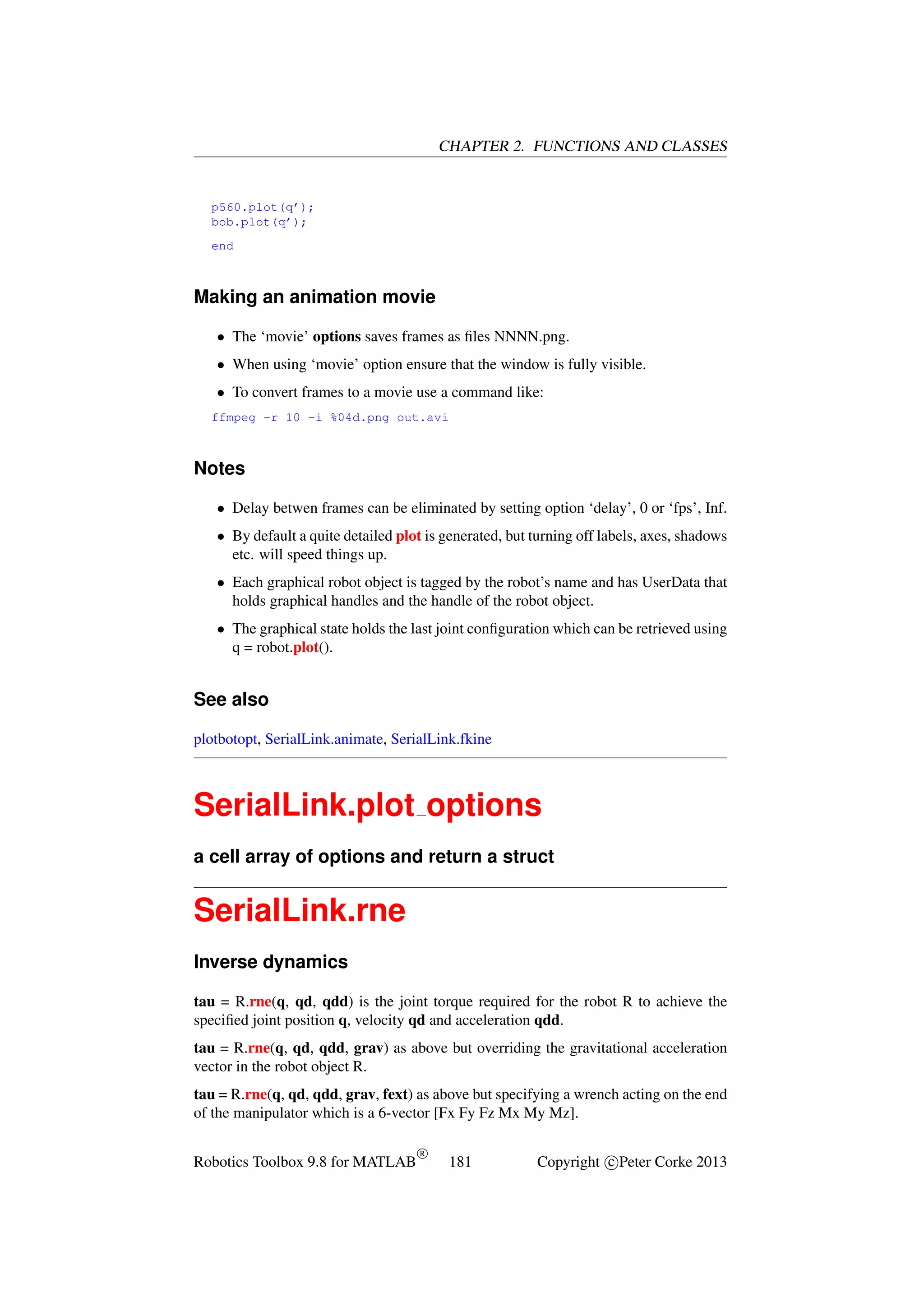 CHAPTER 2. FUNCTIONS AND CLASSES

p560.plot(q’);
bob.plot(q’);
end

Making an animation movie
• The ‘movie’ options saves frames as ﬁles NNNN.png.
• When using ‘movie’ option ensure that the window is fully visible.
• To convert frames to a movie use a command like:
ffmpeg -r 10 -i %04d.png out.avi

Notes
• Delay betwen frames can be eliminated by setting option ‘delay’, 0 or ‘fps’, Inf.
• By default a quite detailed plot is generated, but turning off labels, axes, shadows
etc. will speed things up.
• Each graphical robot object is tagged by the robot’s name and has UserData that
holds graphical handles and the handle of the robot object.
• The graphical state holds the last joint conﬁguration which can be retrieved using
q = robot.plot().

See also
plotbotopt, SerialLink.animate, SerialLink.fkine

SerialLink.plot options
a cell array of options and return a struct

SerialLink.rne
Inverse dynamics
tau = R.rne(q, qd, qdd) is the joint torque required for the robot R to achieve the
speciﬁed joint position q, velocity qd and acceleration qdd.
tau = R.rne(q, qd, qdd, grav) as above but overriding the gravitational acceleration
vector in the robot object R.
tau = R.rne(q, qd, qdd, grav, fext) as above but specifying a wrench acting on the end
of the manipulator which is a 6-vector [Fx Fy Fz Mx My Mz].
Robotics Toolbox 9.8 for MATLAB

R

181

Copyright c Peter Corke 2013

 