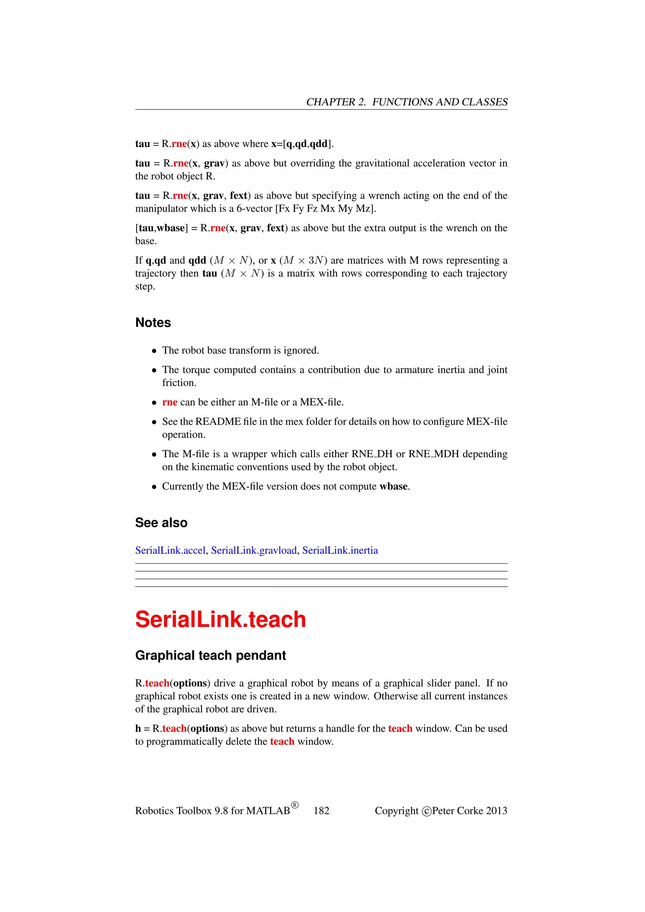 CHAPTER 2. FUNCTIONS AND CLASSES

tau = R.rne(x) as above where x=[q,qd,qdd].
tau = R.rne(x, grav) as above but overriding the gravitational acceleration vector in
the robot object R.
tau = R.rne(x, grav, fext) as above but specifying a wrench acting on the end of the
manipulator which is a 6-vector [Fx Fy Fz Mx My Mz].
[tau,wbase] = R.rne(x, grav, fext) as above but the extra output is the wrench on the
base.
If q,qd and qdd (M × N ), or x (M × 3N ) are matrices with M rows representing a
trajectory then tau (M × N ) is a matrix with rows corresponding to each trajectory
step.

Notes
• The robot base transform is ignored.
• The torque computed contains a contribution due to armature inertia and joint
friction.
• rne can be either an M-ﬁle or a MEX-ﬁle.
• See the README ﬁle in the mex folder for details on how to conﬁgure MEX-ﬁle
operation.
• The M-ﬁle is a wrapper which calls either RNE DH or RNE MDH depending
on the kinematic conventions used by the robot object.
• Currently the MEX-ﬁle version does not compute wbase.

See also
SerialLink.accel, SerialLink.gravload, SerialLink.inertia

SerialLink.teach
Graphical teach pendant
R.teach(options) drive a graphical robot by means of a graphical slider panel. If no
graphical robot exists one is created in a new window. Otherwise all current instances
of the graphical robot are driven.
h = R.teach(options) as above but returns a handle for the teach window. Can be used
to programmatically delete the teach window.

Robotics Toolbox 9.8 for MATLAB

R

182

Copyright c Peter Corke 2013

 