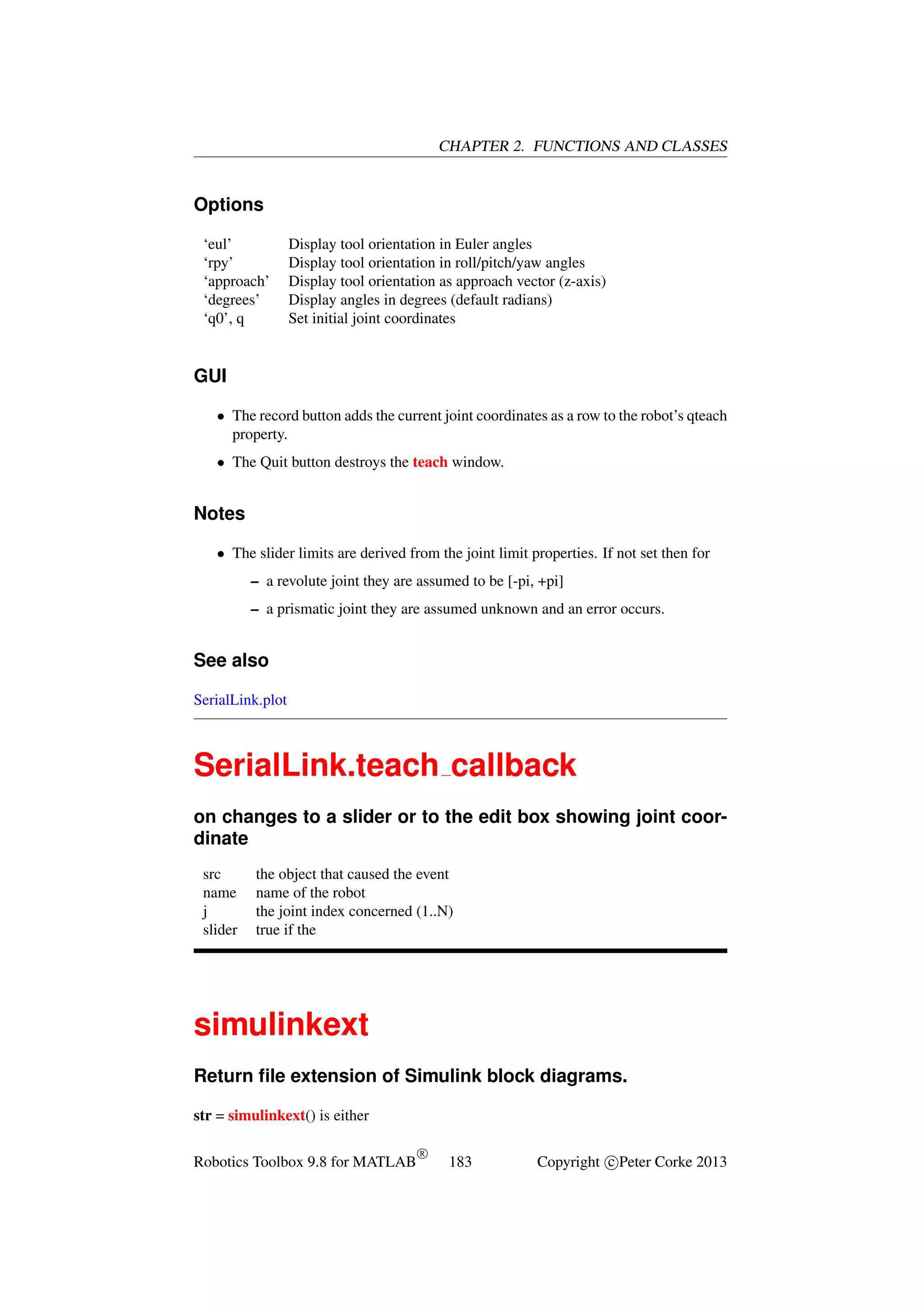 CHAPTER 2. FUNCTIONS AND CLASSES

Options
‘eul’
‘rpy’
‘approach’
‘degrees’
‘q0’, q

Display tool orientation in Euler angles
Display tool orientation in roll/pitch/yaw angles
Display tool orientation as approach vector (z-axis)
Display angles in degrees (default radians)
Set initial joint coordinates

GUI
• The record button adds the current joint coordinates as a row to the robot’s qteach
property.
• The Quit button destroys the teach window.

Notes
• The slider limits are derived from the joint limit properties. If not set then for
– a revolute joint they are assumed to be [-pi, +pi]
– a prismatic joint they are assumed unknown and an error occurs.

See also
SerialLink.plot

SerialLink.teach callback
on changes to a slider or to the edit box showing joint coordinate
src
name
j
slider

the object that caused the event
name of the robot
the joint index concerned (1..N)
true if the

simulinkext
Return ﬁle extension of Simulink block diagrams.
str = simulinkext() is either
Robotics Toolbox 9.8 for MATLAB

R

183

Copyright c Peter Corke 2013

 