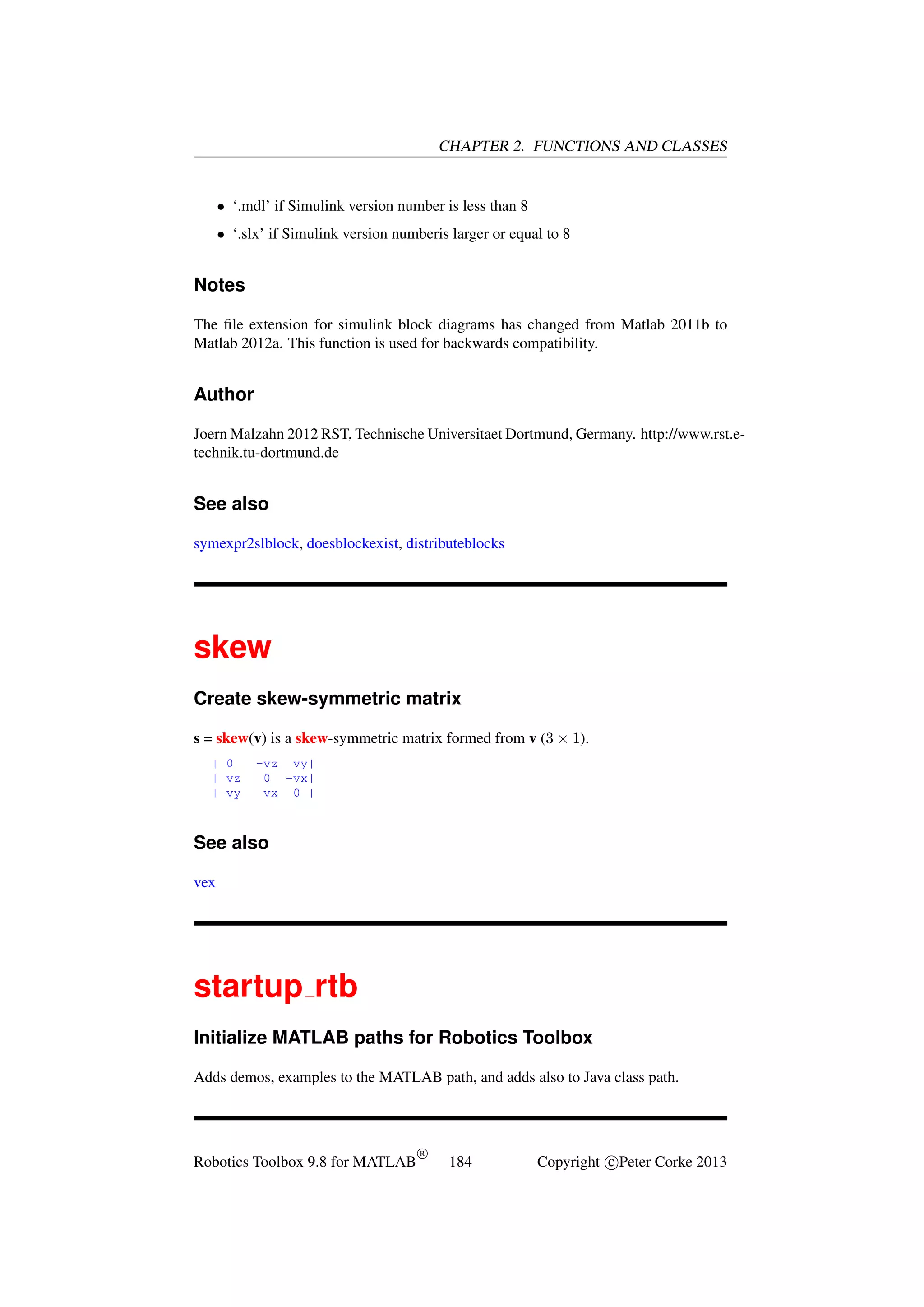CHAPTER 2. FUNCTIONS AND CLASSES

• ‘.mdl’ if Simulink version number is less than 8
• ‘.slx’ if Simulink version numberis larger or equal to 8

Notes
The ﬁle extension for simulink block diagrams has changed from Matlab 2011b to
Matlab 2012a. This function is used for backwards compatibility.

Author
Joern Malzahn 2012 RST, Technische Universitaet Dortmund, Germany. http://www.rst.etechnik.tu-dortmund.de

See also
symexpr2slblock, doesblockexist, distributeblocks

skew
Create skew-symmetric matrix
s = skew(v) is a skew-symmetric matrix formed from v (3 × 1).
| 0
| vz
|-vy

-vz vy|
0 -vx|
vx 0 |

See also
vex

startup rtb
Initialize MATLAB paths for Robotics Toolbox
Adds demos, examples to the MATLAB path, and adds also to Java class path.

Robotics Toolbox 9.8 for MATLAB

R

184

Copyright c Peter Corke 2013

 
