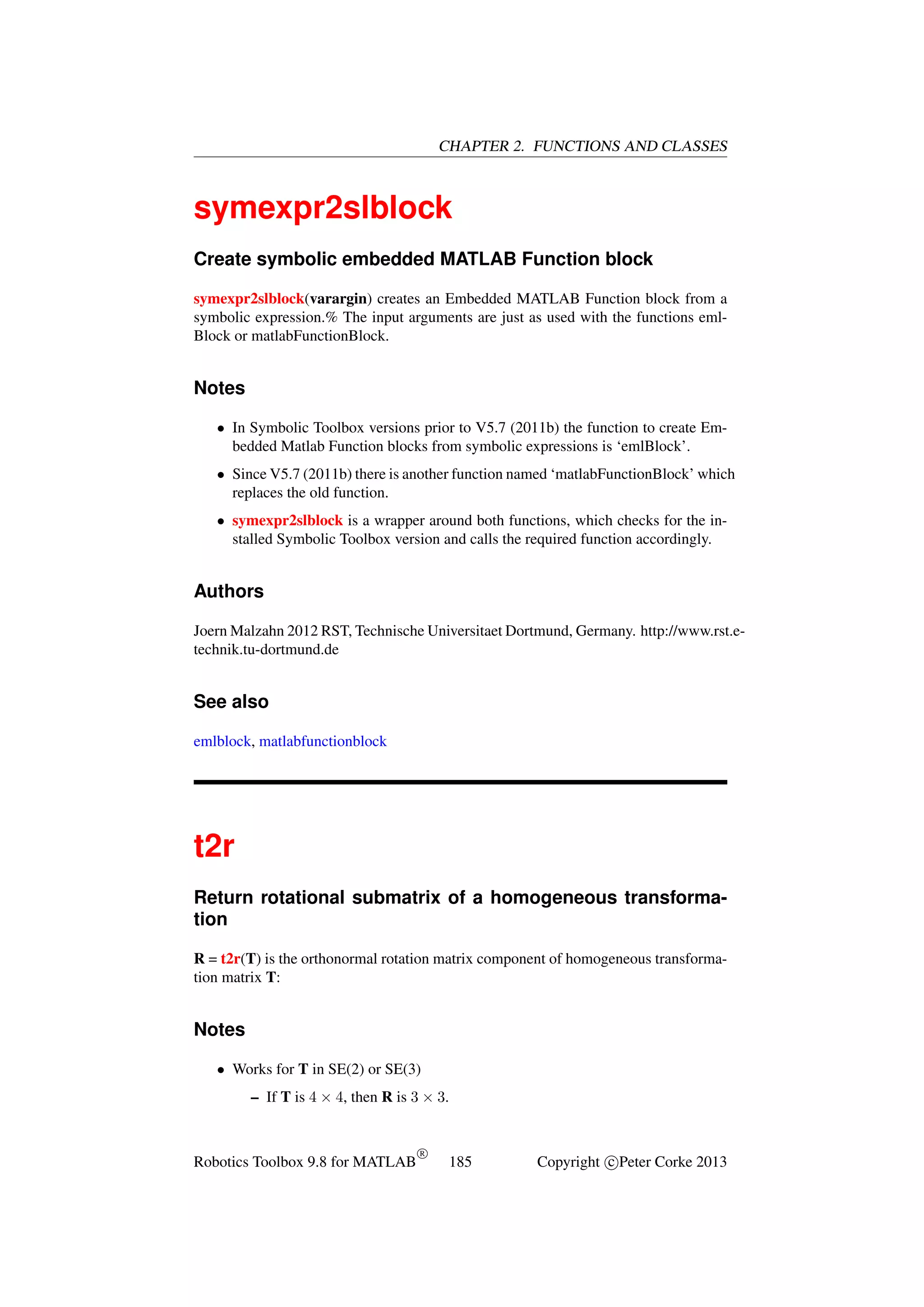 CHAPTER 2. FUNCTIONS AND CLASSES

symexpr2slblock
Create symbolic embedded MATLAB Function block
symexpr2slblock(varargin) creates an Embedded MATLAB Function block from a
symbolic expression.% The input arguments are just as used with the functions emlBlock or matlabFunctionBlock.

Notes
• In Symbolic Toolbox versions prior to V5.7 (2011b) the function to create Embedded Matlab Function blocks from symbolic expressions is ‘emlBlock’.
• Since V5.7 (2011b) there is another function named ‘matlabFunctionBlock’ which
replaces the old function.
• symexpr2slblock is a wrapper around both functions, which checks for the installed Symbolic Toolbox version and calls the required function accordingly.

Authors
Joern Malzahn 2012 RST, Technische Universitaet Dortmund, Germany. http://www.rst.etechnik.tu-dortmund.de

See also
emlblock, matlabfunctionblock

t2r
Return rotational submatrix of a homogeneous transformation
R = t2r(T) is the orthonormal rotation matrix component of homogeneous transformation matrix T:

Notes
• Works for T in SE(2) or SE(3)
– If T is 4 × 4, then R is 3 × 3.

Robotics Toolbox 9.8 for MATLAB

R

185

Copyright c Peter Corke 2013

 