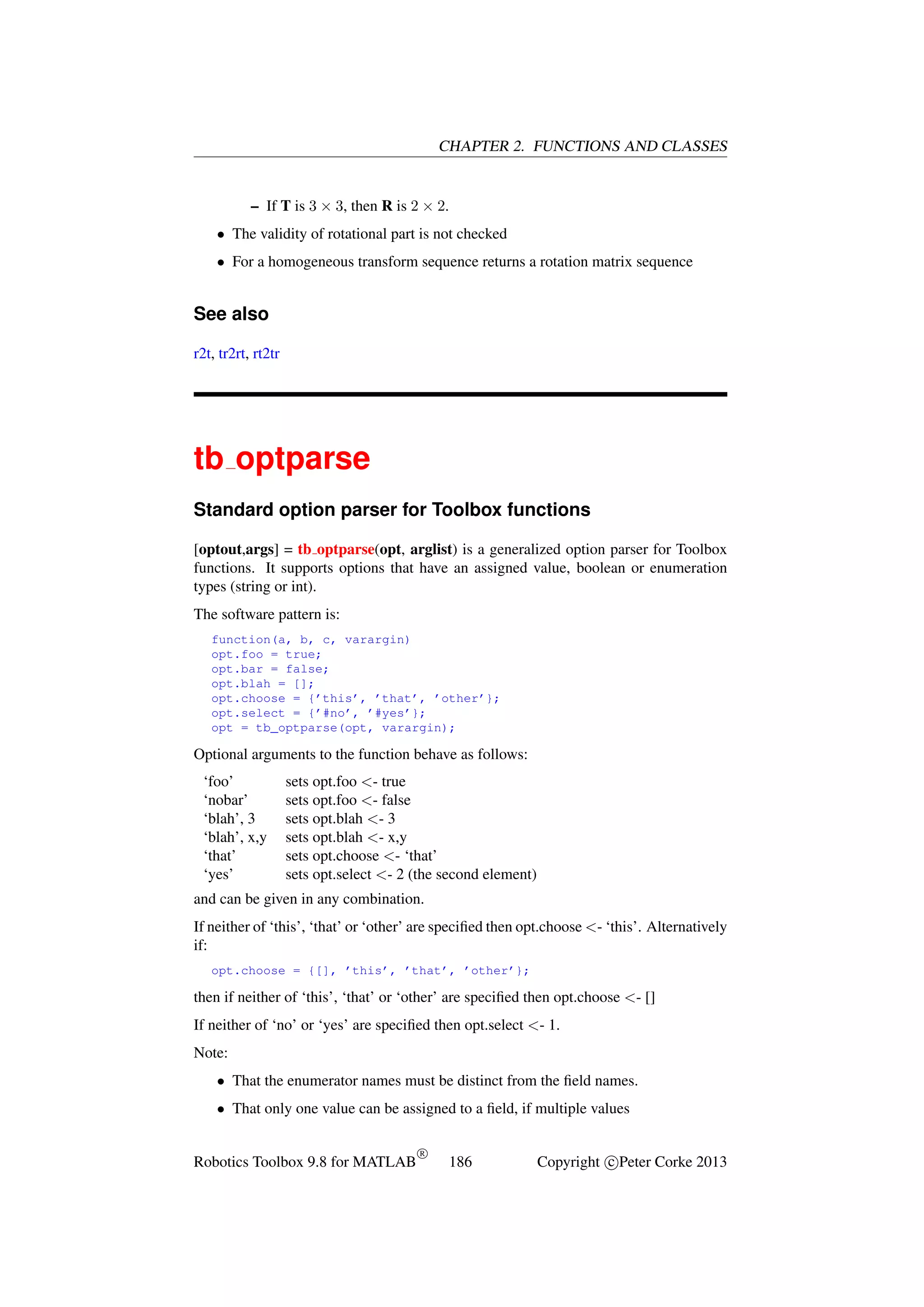 CHAPTER 2. FUNCTIONS AND CLASSES

– If T is 3 × 3, then R is 2 × 2.
• The validity of rotational part is not checked
• For a homogeneous transform sequence returns a rotation matrix sequence

See also
r2t, tr2rt, rt2tr

tb optparse
Standard option parser for Toolbox functions
[optout,args] = tb optparse(opt, arglist) is a generalized option parser for Toolbox
functions. It supports options that have an assigned value, boolean or enumeration
types (string or int).
The software pattern is:
function(a, b, c, varargin)
opt.foo = true;
opt.bar = false;
opt.blah = [];
opt.choose = {’this’, ’that’, ’other’};
opt.select = {’#no’, ’#yes’};
opt = tb_optparse(opt, varargin);

Optional arguments to the function behave as follows:
‘foo’
‘nobar’
‘blah’, 3
‘blah’, x,y
‘that’
‘yes’

sets opt.foo <- true
sets opt.foo <- false
sets opt.blah <- 3
sets opt.blah <- x,y
sets opt.choose <- ‘that’
sets opt.select <- 2 (the second element)

and can be given in any combination.
If neither of ‘this’, ‘that’ or ‘other’ are speciﬁed then opt.choose <- ‘this’. Alternatively
if:
opt.choose = {[], ’this’, ’that’, ’other’};

then if neither of ‘this’, ‘that’ or ‘other’ are speciﬁed then opt.choose <- []
If neither of ‘no’ or ‘yes’ are speciﬁed then opt.select <- 1.
Note:
• That the enumerator names must be distinct from the ﬁeld names.
• That only one value can be assigned to a ﬁeld, if multiple values

Robotics Toolbox 9.8 for MATLAB

R

186

Copyright c Peter Corke 2013

 