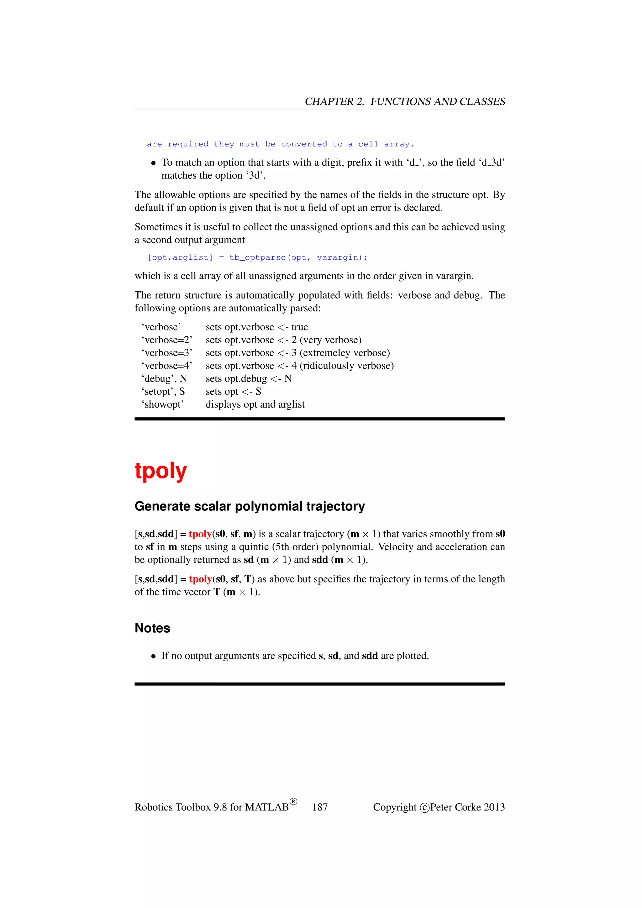CHAPTER 2. FUNCTIONS AND CLASSES

are required they must be converted to a cell array.

• To match an option that starts with a digit, preﬁx it with ‘d ’, so the ﬁeld ‘d 3d’
matches the option ‘3d’.
The allowable options are speciﬁed by the names of the ﬁelds in the structure opt. By
default if an option is given that is not a ﬁeld of opt an error is declared.
Sometimes it is useful to collect the unassigned options and this can be achieved using
a second output argument
[opt,arglist] = tb_optparse(opt, varargin);

which is a cell array of all unassigned arguments in the order given in varargin.
The return structure is automatically populated with ﬁelds: verbose and debug. The
following options are automatically parsed:
‘verbose’
‘verbose=2’
‘verbose=3’
‘verbose=4’
‘debug’, N
‘setopt’, S
‘showopt’

sets opt.verbose <- true
sets opt.verbose <- 2 (very verbose)
sets opt.verbose <- 3 (extremeley verbose)
sets opt.verbose <- 4 (ridiculously verbose)
sets opt.debug <- N
sets opt <- S
displays opt and arglist

tpoly
Generate scalar polynomial trajectory
[s,sd,sdd] = tpoly(s0, sf, m) is a scalar trajectory (m × 1) that varies smoothly from s0
to sf in m steps using a quintic (5th order) polynomial. Velocity and acceleration can
be optionally returned as sd (m × 1) and sdd (m × 1).
[s,sd,sdd] = tpoly(s0, sf, T) as above but speciﬁes the trajectory in terms of the length
of the time vector T (m × 1).

Notes
• If no output arguments are speciﬁed s, sd, and sdd are plotted.

Robotics Toolbox 9.8 for MATLAB

R

187

Copyright c Peter Corke 2013

 