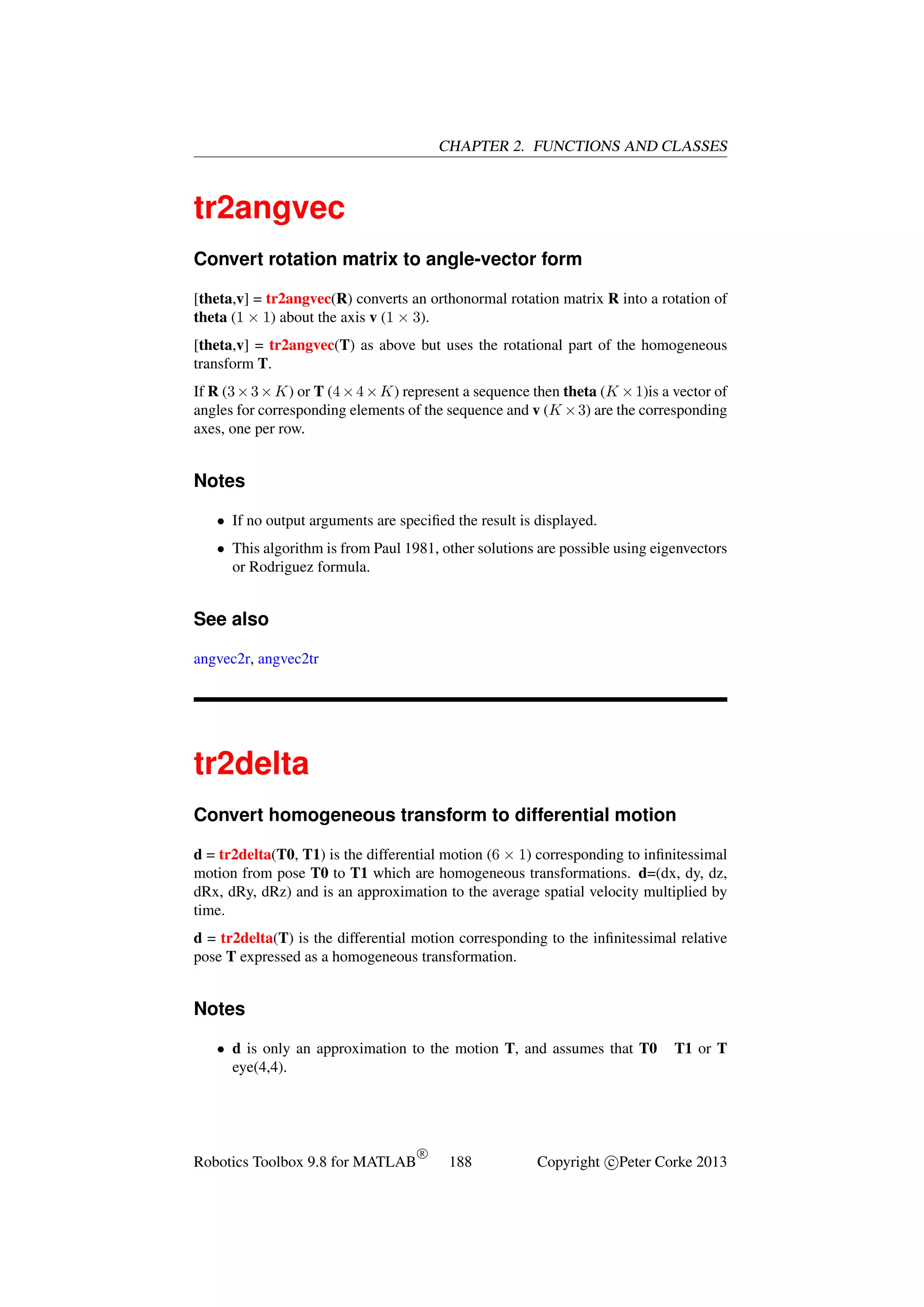 CHAPTER 2. FUNCTIONS AND CLASSES

tr2angvec
Convert rotation matrix to angle-vector form
[theta,v] = tr2angvec(R) converts an orthonormal rotation matrix R into a rotation of
theta (1 × 1) about the axis v (1 × 3).
[theta,v] = tr2angvec(T) as above but uses the rotational part of the homogeneous
transform T.
If R (3 × 3 × K) or T (4 × 4 × K) represent a sequence then theta (K × 1)is a vector of
angles for corresponding elements of the sequence and v (K × 3) are the corresponding
axes, one per row.

Notes
• If no output arguments are speciﬁed the result is displayed.
• This algorithm is from Paul 1981, other solutions are possible using eigenvectors
or Rodriguez formula.

See also
angvec2r, angvec2tr

tr2delta
Convert homogeneous transform to differential motion
d = tr2delta(T0, T1) is the differential motion (6 × 1) corresponding to inﬁnitessimal
motion from pose T0 to T1 which are homogeneous transformations. d=(dx, dy, dz,
dRx, dRy, dRz) and is an approximation to the average spatial velocity multiplied by
time.
d = tr2delta(T) is the differential motion corresponding to the inﬁnitessimal relative
pose T expressed as a homogeneous transformation.

Notes
• d is only an approximation to the motion T, and assumes that T0
eye(4,4).

Robotics Toolbox 9.8 for MATLAB

R

188

T1 or T

Copyright c Peter Corke 2013

 
