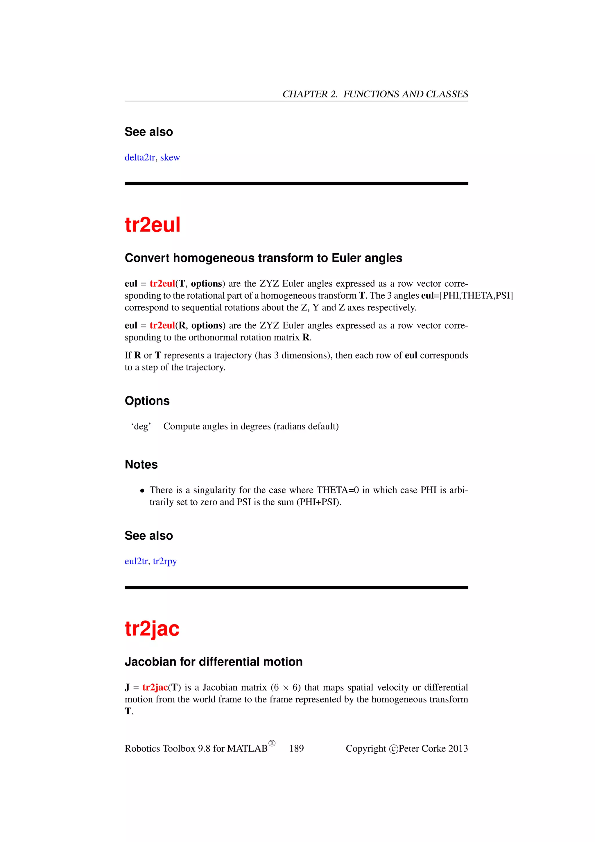 CHAPTER 2. FUNCTIONS AND CLASSES

See also
delta2tr, skew

tr2eul
Convert homogeneous transform to Euler angles
eul = tr2eul(T, options) are the ZYZ Euler angles expressed as a row vector corresponding to the rotational part of a homogeneous transform T. The 3 angles eul=[PHI,THETA,PSI]
correspond to sequential rotations about the Z, Y and Z axes respectively.
eul = tr2eul(R, options) are the ZYZ Euler angles expressed as a row vector corresponding to the orthonormal rotation matrix R.
If R or T represents a trajectory (has 3 dimensions), then each row of eul corresponds
to a step of the trajectory.

Options
‘deg’

Compute angles in degrees (radians default)

Notes
• There is a singularity for the case where THETA=0 in which case PHI is arbitrarily set to zero and PSI is the sum (PHI+PSI).

See also
eul2tr, tr2rpy

tr2jac
Jacobian for differential motion
J = tr2jac(T) is a Jacobian matrix (6 × 6) that maps spatial velocity or differential
motion from the world frame to the frame represented by the homogeneous transform
T.

Robotics Toolbox 9.8 for MATLAB

R

189

Copyright c Peter Corke 2013

 