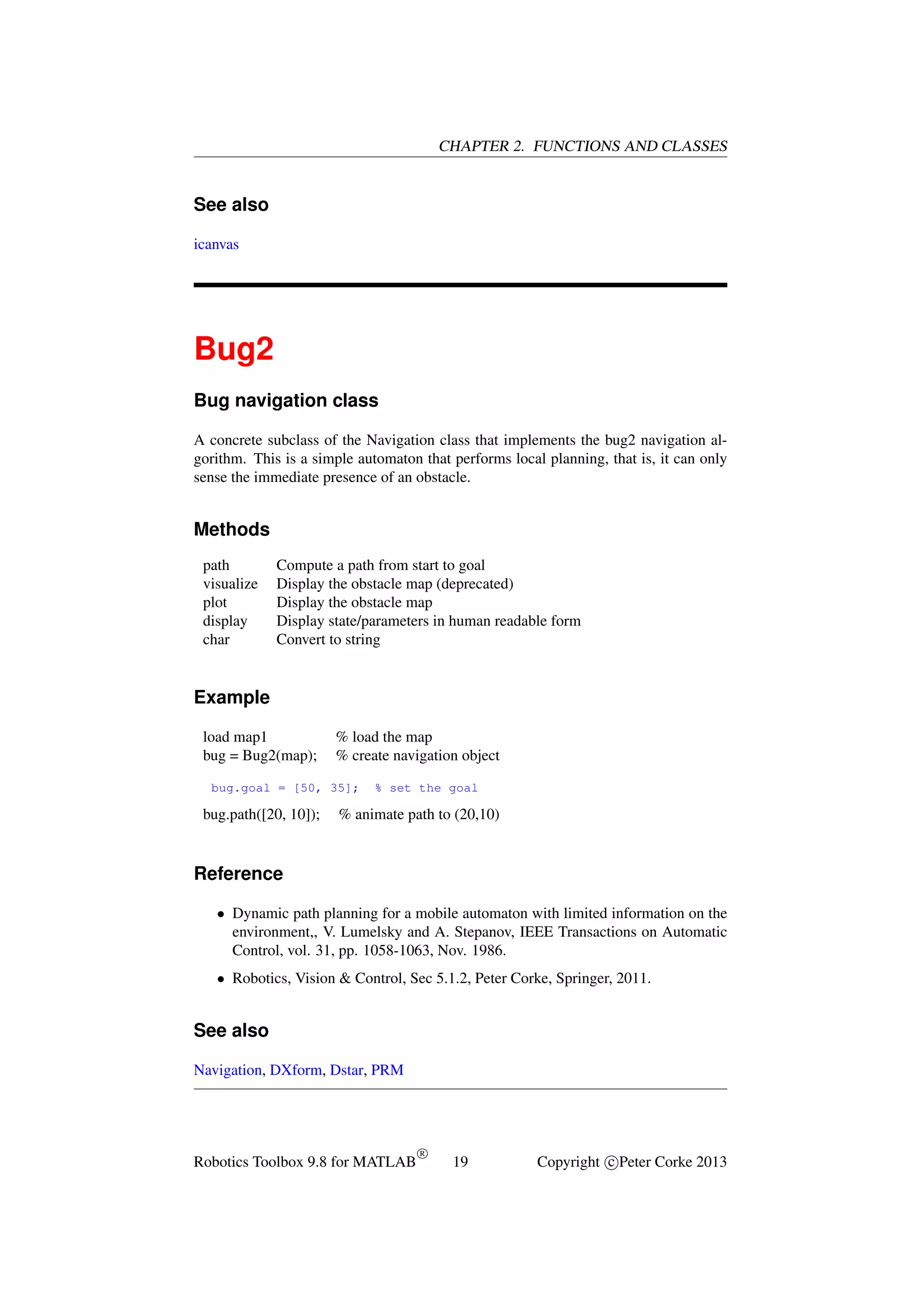 CHAPTER 2. FUNCTIONS AND CLASSES

See also
icanvas

Bug2
Bug navigation class
A concrete subclass of the Navigation class that implements the bug2 navigation algorithm. This is a simple automaton that performs local planning, that is, it can only
sense the immediate presence of an obstacle.

Methods
path
visualize
plot
display
char

Compute a path from start to goal
Display the obstacle map (deprecated)
Display the obstacle map
Display state/parameters in human readable form
Convert to string

Example
load map1
bug = Bug2(map);

% load the map
% create navigation object

bug.goal = [50, 35];

bug.path([20, 10]);

% set the goal

% animate path to (20,10)

Reference
• Dynamic path planning for a mobile automaton with limited information on the
environment,, V. Lumelsky and A. Stepanov, IEEE Transactions on Automatic
Control, vol. 31, pp. 1058-1063, Nov. 1986.
• Robotics, Vision & Control, Sec 5.1.2, Peter Corke, Springer, 2011.

See also
Navigation, DXform, Dstar, PRM

Robotics Toolbox 9.8 for MATLAB

R

19

Copyright c Peter Corke 2013

 