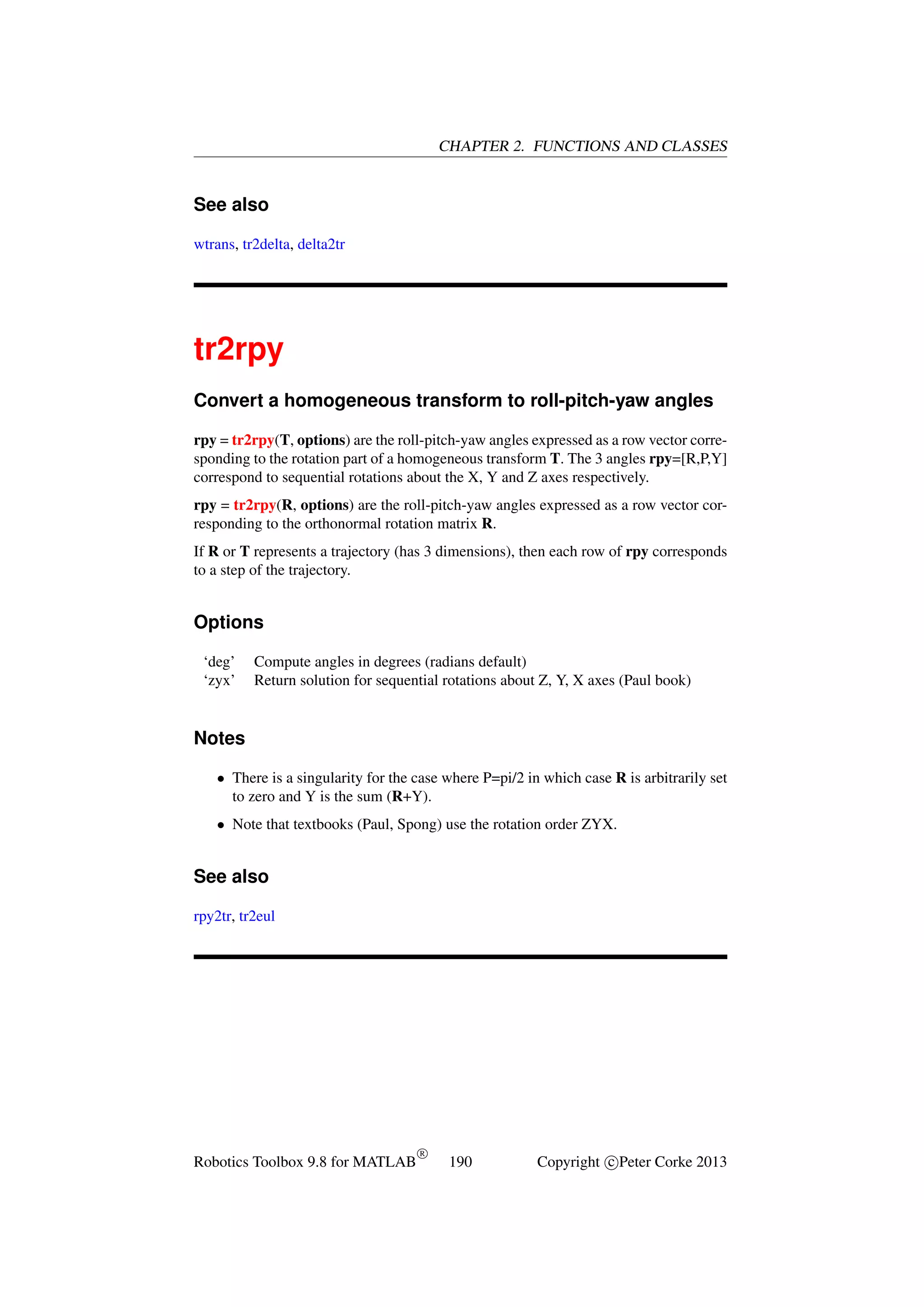 CHAPTER 2. FUNCTIONS AND CLASSES

See also
wtrans, tr2delta, delta2tr

tr2rpy
Convert a homogeneous transform to roll-pitch-yaw angles
rpy = tr2rpy(T, options) are the roll-pitch-yaw angles expressed as a row vector corresponding to the rotation part of a homogeneous transform T. The 3 angles rpy=[R,P,Y]
correspond to sequential rotations about the X, Y and Z axes respectively.
rpy = tr2rpy(R, options) are the roll-pitch-yaw angles expressed as a row vector corresponding to the orthonormal rotation matrix R.
If R or T represents a trajectory (has 3 dimensions), then each row of rpy corresponds
to a step of the trajectory.

Options
‘deg’
‘zyx’

Compute angles in degrees (radians default)
Return solution for sequential rotations about Z, Y, X axes (Paul book)

Notes
• There is a singularity for the case where P=pi/2 in which case R is arbitrarily set
to zero and Y is the sum (R+Y).
• Note that textbooks (Paul, Spong) use the rotation order ZYX.

See also
rpy2tr, tr2eul

Robotics Toolbox 9.8 for MATLAB

R

190

Copyright c Peter Corke 2013

 