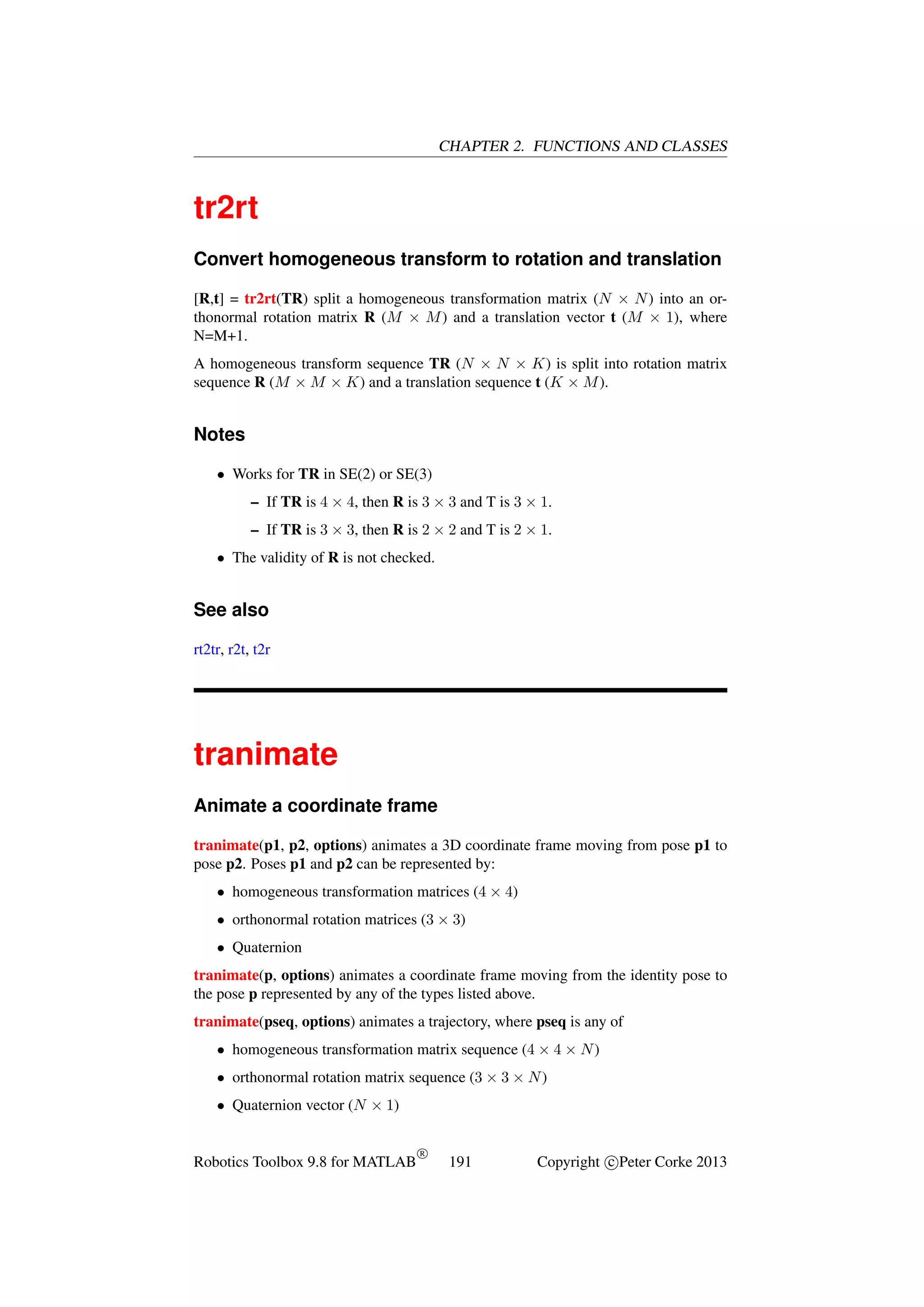 CHAPTER 2. FUNCTIONS AND CLASSES

tr2rt
Convert homogeneous transform to rotation and translation
[R,t] = tr2rt(TR) split a homogeneous transformation matrix (N × N ) into an orthonormal rotation matrix R (M × M ) and a translation vector t (M × 1), where
N=M+1.
A homogeneous transform sequence TR (N × N × K) is split into rotation matrix
sequence R (M × M × K) and a translation sequence t (K × M ).

Notes
• Works for TR in SE(2) or SE(3)
– If TR is 4 × 4, then R is 3 × 3 and T is 3 × 1.
– If TR is 3 × 3, then R is 2 × 2 and T is 2 × 1.
• The validity of R is not checked.

See also
rt2tr, r2t, t2r

tranimate
Animate a coordinate frame
tranimate(p1, p2, options) animates a 3D coordinate frame moving from pose p1 to
pose p2. Poses p1 and p2 can be represented by:
• homogeneous transformation matrices (4 × 4)
• orthonormal rotation matrices (3 × 3)
• Quaternion
tranimate(p, options) animates a coordinate frame moving from the identity pose to
the pose p represented by any of the types listed above.
tranimate(pseq, options) animates a trajectory, where pseq is any of
• homogeneous transformation matrix sequence (4 × 4 × N )
• orthonormal rotation matrix sequence (3 × 3 × N )
• Quaternion vector (N × 1)

Robotics Toolbox 9.8 for MATLAB

R

191

Copyright c Peter Corke 2013

 