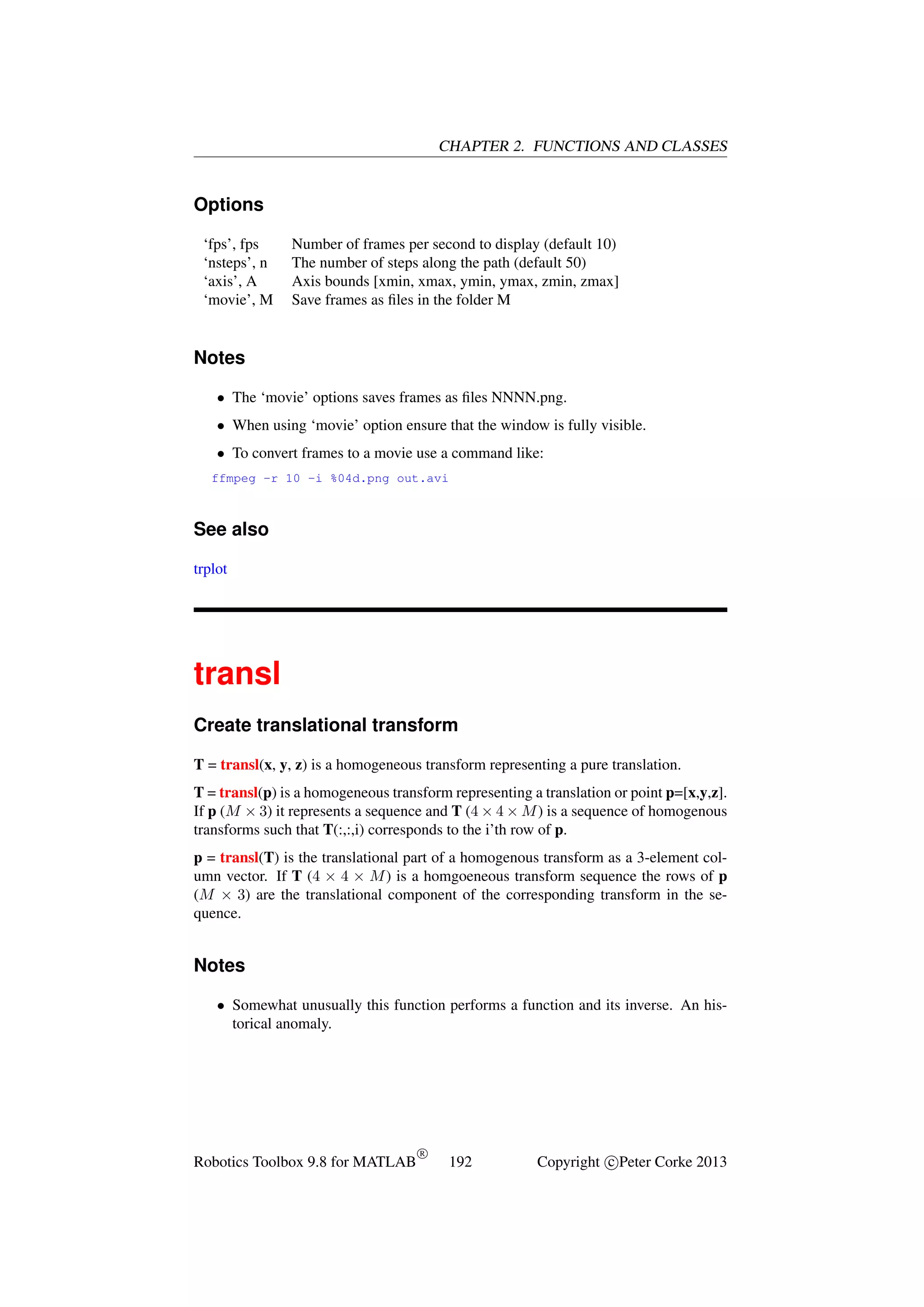 CHAPTER 2. FUNCTIONS AND CLASSES

Options
‘fps’, fps
‘nsteps’, n
‘axis’, A
‘movie’, M

Number of frames per second to display (default 10)
The number of steps along the path (default 50)
Axis bounds [xmin, xmax, ymin, ymax, zmin, zmax]
Save frames as ﬁles in the folder M

Notes
• The ‘movie’ options saves frames as ﬁles NNNN.png.
• When using ‘movie’ option ensure that the window is fully visible.
• To convert frames to a movie use a command like:
ffmpeg -r 10 -i %04d.png out.avi

See also
trplot

transl
Create translational transform
T = transl(x, y, z) is a homogeneous transform representing a pure translation.
T = transl(p) is a homogeneous transform representing a translation or point p=[x,y,z].
If p (M × 3) it represents a sequence and T (4 × 4 × M ) is a sequence of homogenous
transforms such that T(:,:,i) corresponds to the i’th row of p.
p = transl(T) is the translational part of a homogenous transform as a 3-element column vector. If T (4 × 4 × M ) is a homgoeneous transform sequence the rows of p
(M × 3) are the translational component of the corresponding transform in the sequence.

Notes
• Somewhat unusually this function performs a function and its inverse. An historical anomaly.

Robotics Toolbox 9.8 for MATLAB

R

192

Copyright c Peter Corke 2013

 