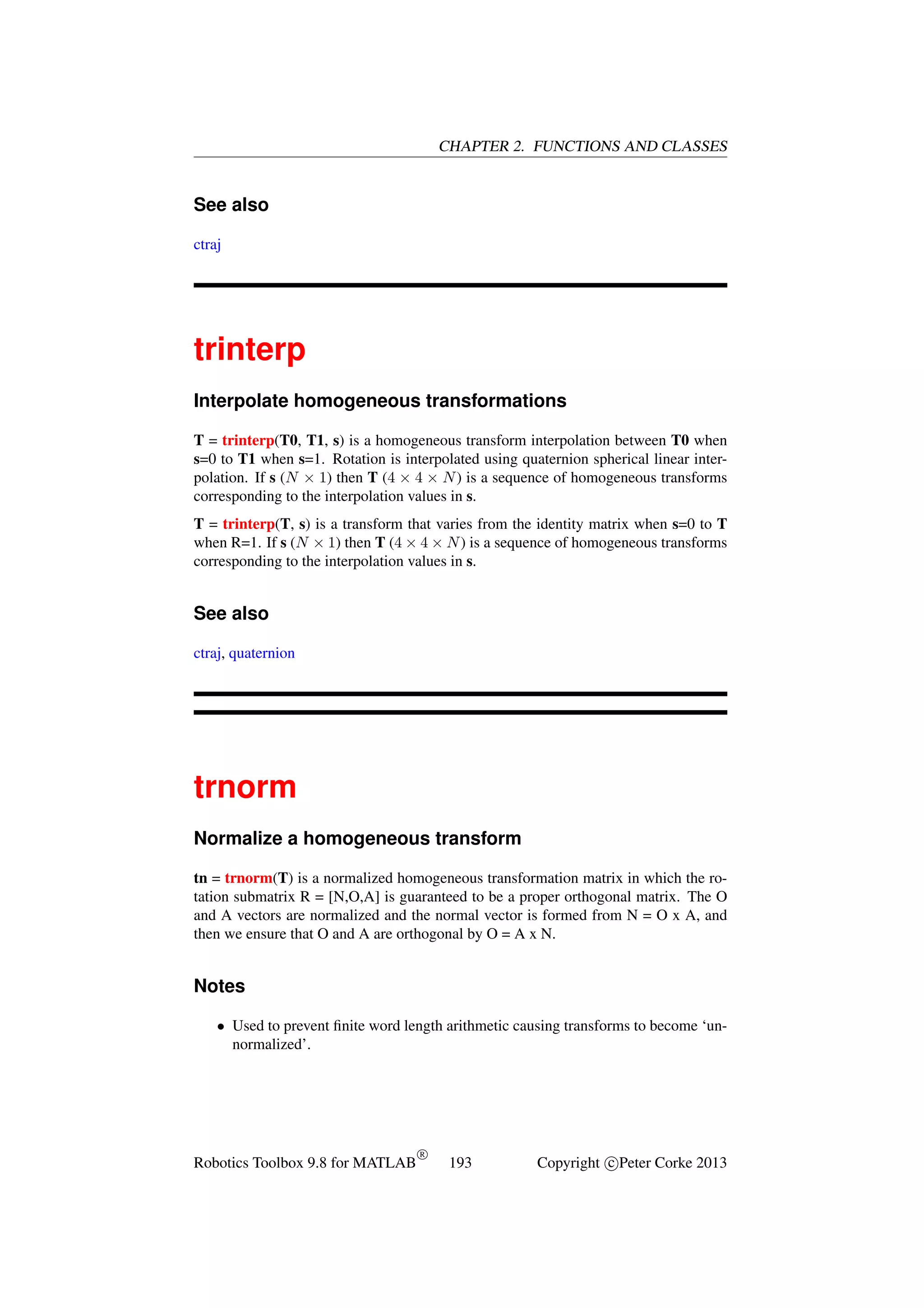 CHAPTER 2. FUNCTIONS AND CLASSES

See also
ctraj

trinterp
Interpolate homogeneous transformations
T = trinterp(T0, T1, s) is a homogeneous transform interpolation between T0 when
s=0 to T1 when s=1. Rotation is interpolated using quaternion spherical linear interpolation. If s (N × 1) then T (4 × 4 × N ) is a sequence of homogeneous transforms
corresponding to the interpolation values in s.
T = trinterp(T, s) is a transform that varies from the identity matrix when s=0 to T
when R=1. If s (N × 1) then T (4 × 4 × N ) is a sequence of homogeneous transforms
corresponding to the interpolation values in s.

See also
ctraj, quaternion

trnorm
Normalize a homogeneous transform
tn = trnorm(T) is a normalized homogeneous transformation matrix in which the rotation submatrix R = [N,O,A] is guaranteed to be a proper orthogonal matrix. The O
and A vectors are normalized and the normal vector is formed from N = O x A, and
then we ensure that O and A are orthogonal by O = A x N.

Notes
• Used to prevent ﬁnite word length arithmetic causing transforms to become ‘unnormalized’.

Robotics Toolbox 9.8 for MATLAB

R

193

Copyright c Peter Corke 2013

 