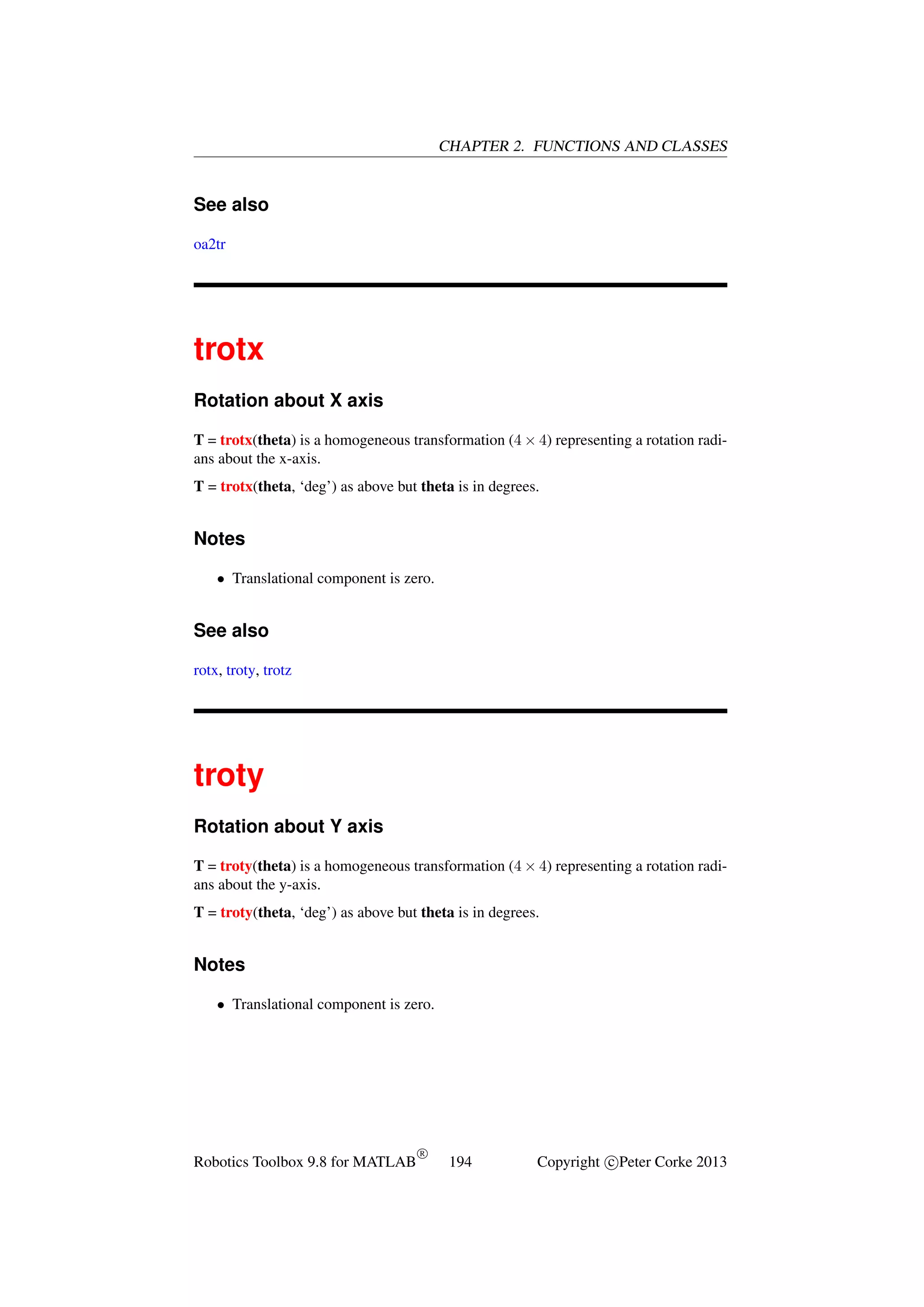 CHAPTER 2. FUNCTIONS AND CLASSES

See also
oa2tr

trotx
Rotation about X axis
T = trotx(theta) is a homogeneous transformation (4 × 4) representing a rotation radians about the x-axis.
T = trotx(theta, ‘deg’) as above but theta is in degrees.

Notes
• Translational component is zero.

See also
rotx, troty, trotz

troty
Rotation about Y axis
T = troty(theta) is a homogeneous transformation (4 × 4) representing a rotation radians about the y-axis.
T = troty(theta, ‘deg’) as above but theta is in degrees.

Notes
• Translational component is zero.

Robotics Toolbox 9.8 for MATLAB

R

194

Copyright c Peter Corke 2013

 
