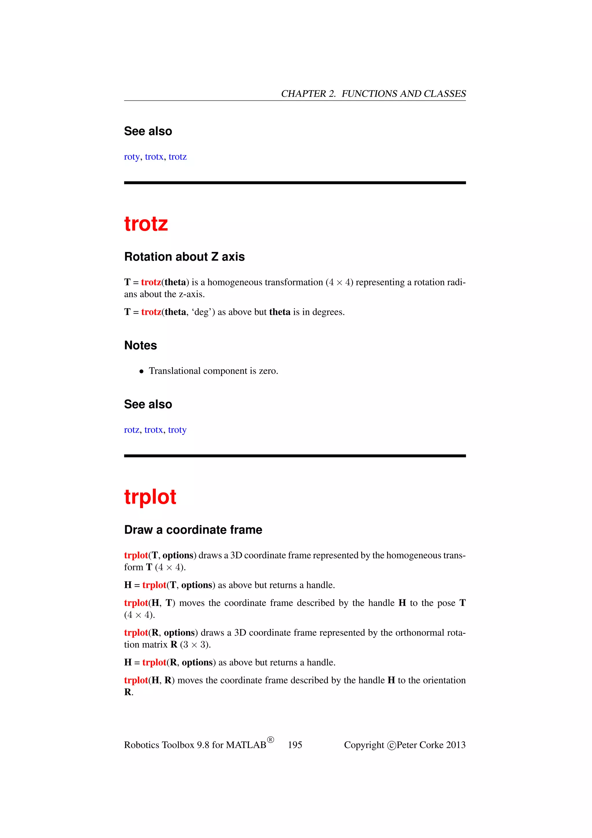 CHAPTER 2. FUNCTIONS AND CLASSES

See also
roty, trotx, trotz

trotz
Rotation about Z axis
T = trotz(theta) is a homogeneous transformation (4 × 4) representing a rotation radians about the z-axis.
T = trotz(theta, ‘deg’) as above but theta is in degrees.

Notes
• Translational component is zero.

See also
rotz, trotx, troty

trplot
Draw a coordinate frame
trplot(T, options) draws a 3D coordinate frame represented by the homogeneous transform T (4 × 4).
H = trplot(T, options) as above but returns a handle.
trplot(H, T) moves the coordinate frame described by the handle H to the pose T
(4 × 4).
trplot(R, options) draws a 3D coordinate frame represented by the orthonormal rotation matrix R (3 × 3).
H = trplot(R, options) as above but returns a handle.
trplot(H, R) moves the coordinate frame described by the handle H to the orientation
R.

Robotics Toolbox 9.8 for MATLAB

R

195

Copyright c Peter Corke 2013

 