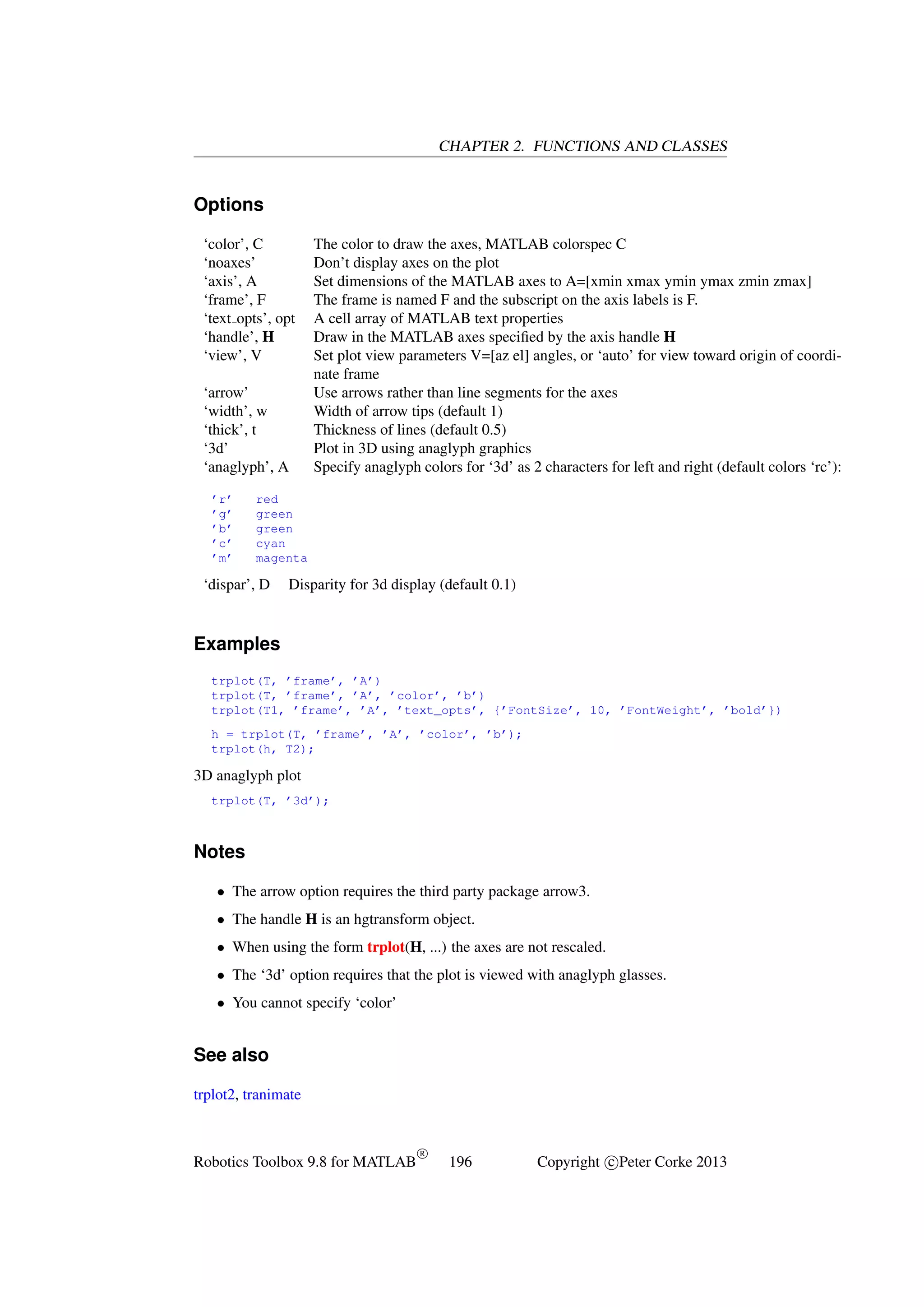 CHAPTER 2. FUNCTIONS AND CLASSES

Options
‘color’, C
‘noaxes’
‘axis’, A
‘frame’, F
‘text opts’, opt
‘handle’, H
‘view’, V
‘arrow’
‘width’, w
‘thick’, t
‘3d’
‘anaglyph’, A
’r’
’g’
’b’
’c’
’m’

The color to draw the axes, MATLAB colorspec C
Don’t display axes on the plot
Set dimensions of the MATLAB axes to A=[xmin xmax ymin ymax zmin zmax]
The frame is named F and the subscript on the axis labels is F.
A cell array of MATLAB text properties
Draw in the MATLAB axes speciﬁed by the axis handle H
Set plot view parameters V=[az el] angles, or ‘auto’ for view toward origin of coordinate frame
Use arrows rather than line segments for the axes
Width of arrow tips (default 1)
Thickness of lines (default 0.5)
Plot in 3D using anaglyph graphics
Specify anaglyph colors for ‘3d’ as 2 characters for left and right (default colors ‘rc’):

red
green
green
cyan
magenta

‘dispar’, D

Disparity for 3d display (default 0.1)

Examples
trplot(T, ’frame’, ’A’)
trplot(T, ’frame’, ’A’, ’color’, ’b’)
trplot(T1, ’frame’, ’A’, ’text_opts’, {’FontSize’, 10, ’FontWeight’, ’bold’})
h = trplot(T, ’frame’, ’A’, ’color’, ’b’);
trplot(h, T2);

3D anaglyph plot
trplot(T, ’3d’);

Notes
• The arrow option requires the third party package arrow3.
• The handle H is an hgtransform object.
• When using the form trplot(H, ...) the axes are not rescaled.
• The ‘3d’ option requires that the plot is viewed with anaglyph glasses.
• You cannot specify ‘color’

See also
trplot2, tranimate

Robotics Toolbox 9.8 for MATLAB

R

196

Copyright c Peter Corke 2013

 