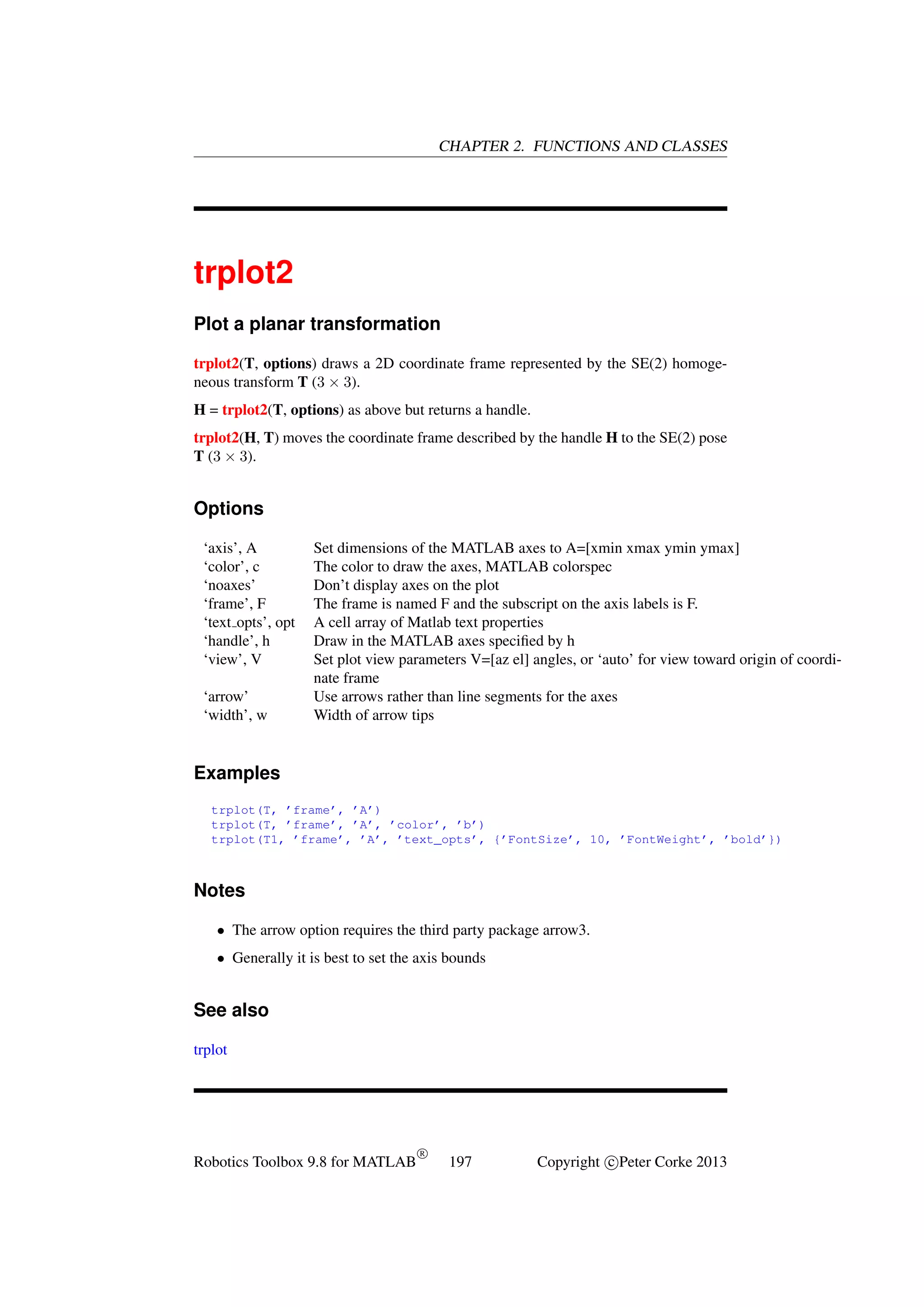 CHAPTER 2. FUNCTIONS AND CLASSES

trplot2
Plot a planar transformation
trplot2(T, options) draws a 2D coordinate frame represented by the SE(2) homogeneous transform T (3 × 3).
H = trplot2(T, options) as above but returns a handle.
trplot2(H, T) moves the coordinate frame described by the handle H to the SE(2) pose
T (3 × 3).

Options
‘axis’, A
‘color’, c
‘noaxes’
‘frame’, F
‘text opts’, opt
‘handle’, h
‘view’, V
‘arrow’
‘width’, w

Set dimensions of the MATLAB axes to A=[xmin xmax ymin ymax]
The color to draw the axes, MATLAB colorspec
Don’t display axes on the plot
The frame is named F and the subscript on the axis labels is F.
A cell array of Matlab text properties
Draw in the MATLAB axes speciﬁed by h
Set plot view parameters V=[az el] angles, or ‘auto’ for view toward origin of coordinate frame
Use arrows rather than line segments for the axes
Width of arrow tips

Examples
trplot(T, ’frame’, ’A’)
trplot(T, ’frame’, ’A’, ’color’, ’b’)
trplot(T1, ’frame’, ’A’, ’text_opts’, {’FontSize’, 10, ’FontWeight’, ’bold’})

Notes
• The arrow option requires the third party package arrow3.
• Generally it is best to set the axis bounds

See also
trplot

Robotics Toolbox 9.8 for MATLAB

R

197

Copyright c Peter Corke 2013

 
