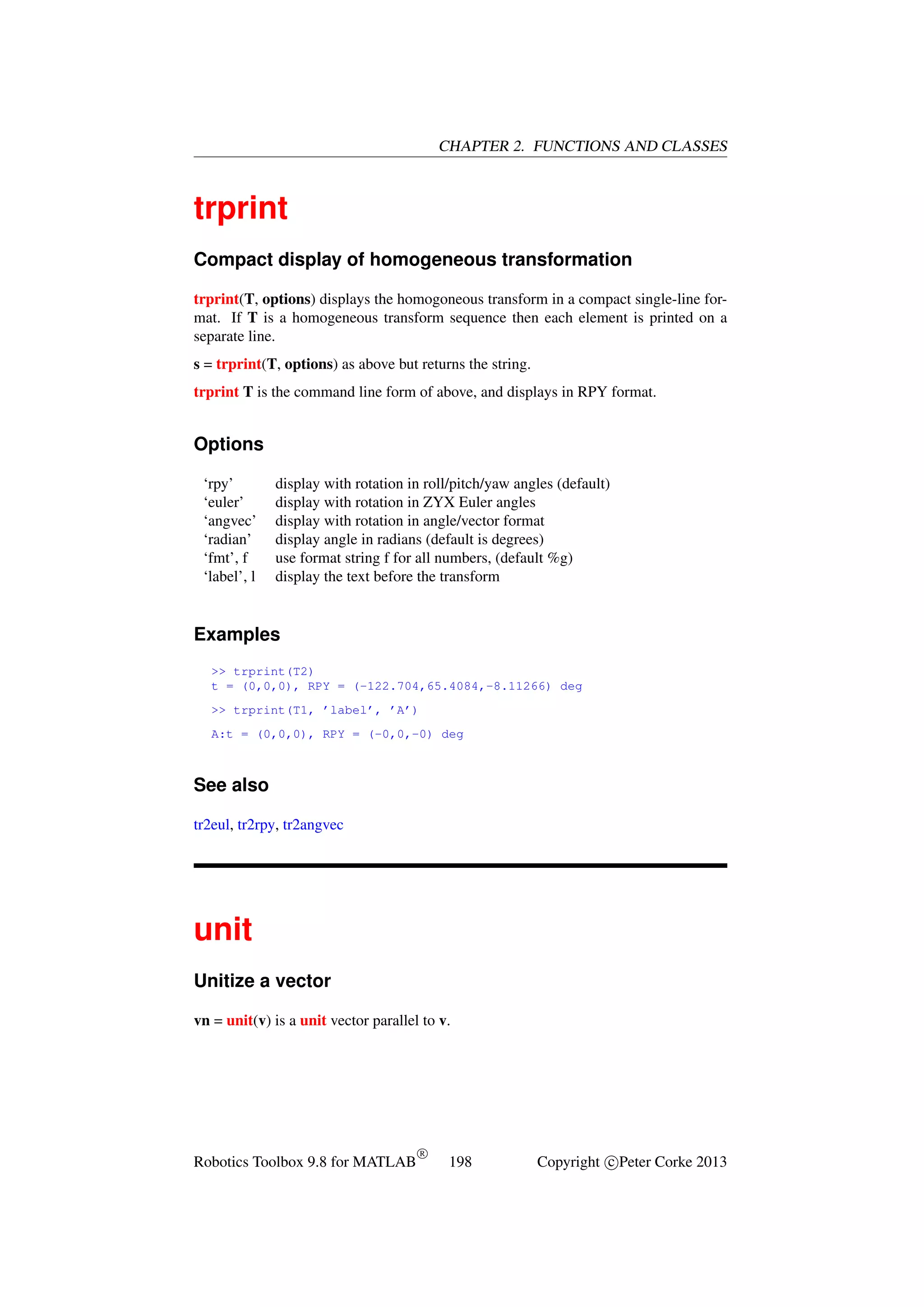 CHAPTER 2. FUNCTIONS AND CLASSES

trprint
Compact display of homogeneous transformation
trprint(T, options) displays the homogoneous transform in a compact single-line format. If T is a homogeneous transform sequence then each element is printed on a
separate line.
s = trprint(T, options) as above but returns the string.
trprint T is the command line form of above, and displays in RPY format.

Options
‘rpy’
‘euler’
‘angvec’
‘radian’
‘fmt’, f
‘label’, l

display with rotation in roll/pitch/yaw angles (default)
display with rotation in ZYX Euler angles
display with rotation in angle/vector format
display angle in radians (default is degrees)
use format string f for all numbers, (default %g)
display the text before the transform

Examples
>> trprint(T2)
t = (0,0,0), RPY = (-122.704,65.4084,-8.11266) deg
>> trprint(T1, ’label’, ’A’)
A:t = (0,0,0), RPY = (-0,0,-0) deg

See also
tr2eul, tr2rpy, tr2angvec

unit
Unitize a vector
vn = unit(v) is a unit vector parallel to v.

Robotics Toolbox 9.8 for MATLAB

R

198

Copyright c Peter Corke 2013

 