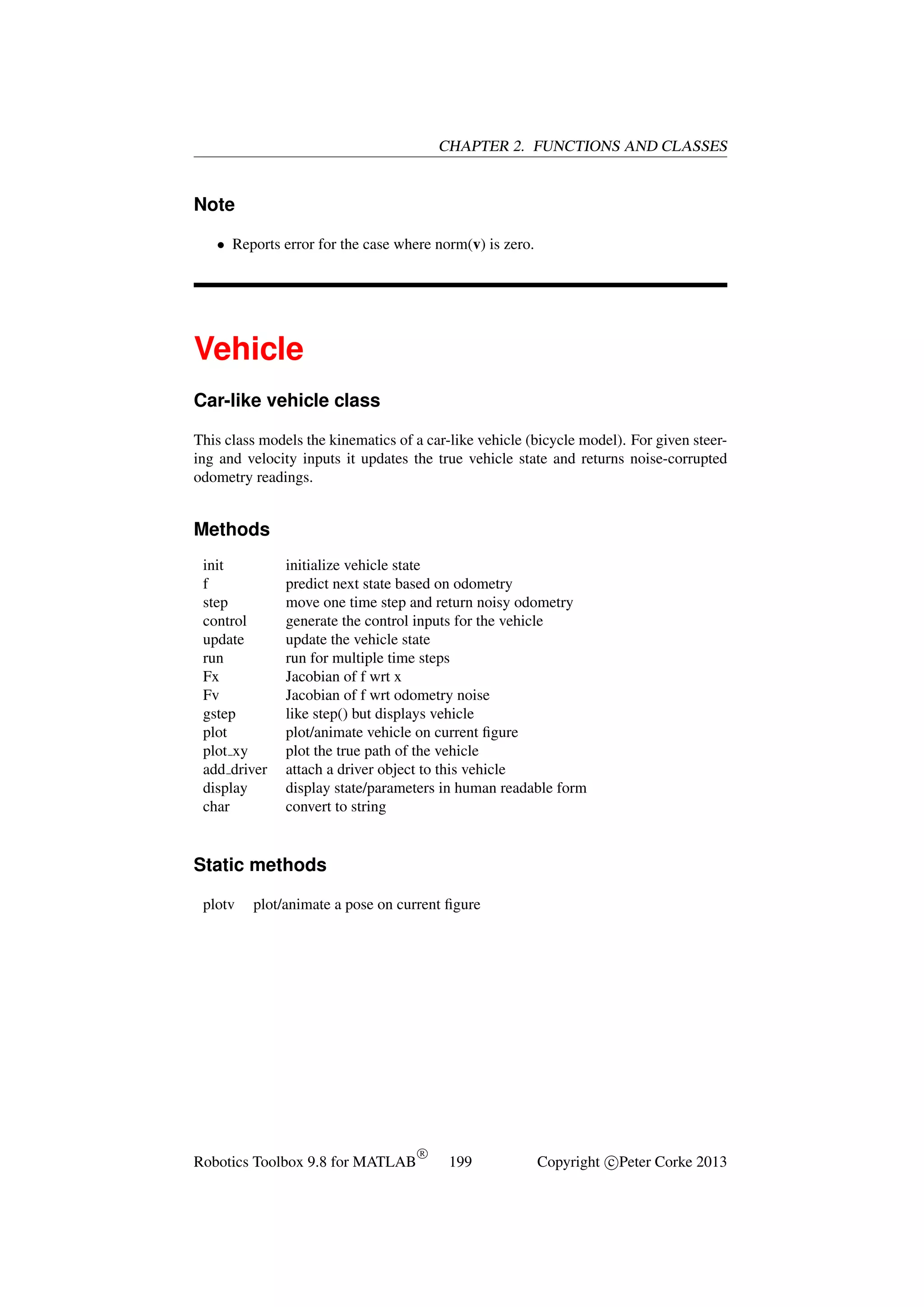 CHAPTER 2. FUNCTIONS AND CLASSES

Note
• Reports error for the case where norm(v) is zero.

Vehicle
Car-like vehicle class
This class models the kinematics of a car-like vehicle (bicycle model). For given steering and velocity inputs it updates the true vehicle state and returns noise-corrupted
odometry readings.

Methods
init
f
step
control
update
run
Fx
Fv
gstep
plot
plot xy
add driver
display
char

initialize vehicle state
predict next state based on odometry
move one time step and return noisy odometry
generate the control inputs for the vehicle
update the vehicle state
run for multiple time steps
Jacobian of f wrt x
Jacobian of f wrt odometry noise
like step() but displays vehicle
plot/animate vehicle on current ﬁgure
plot the true path of the vehicle
attach a driver object to this vehicle
display state/parameters in human readable form
convert to string

Static methods
plotv

plot/animate a pose on current ﬁgure

Robotics Toolbox 9.8 for MATLAB

R

199

Copyright c Peter Corke 2013

 