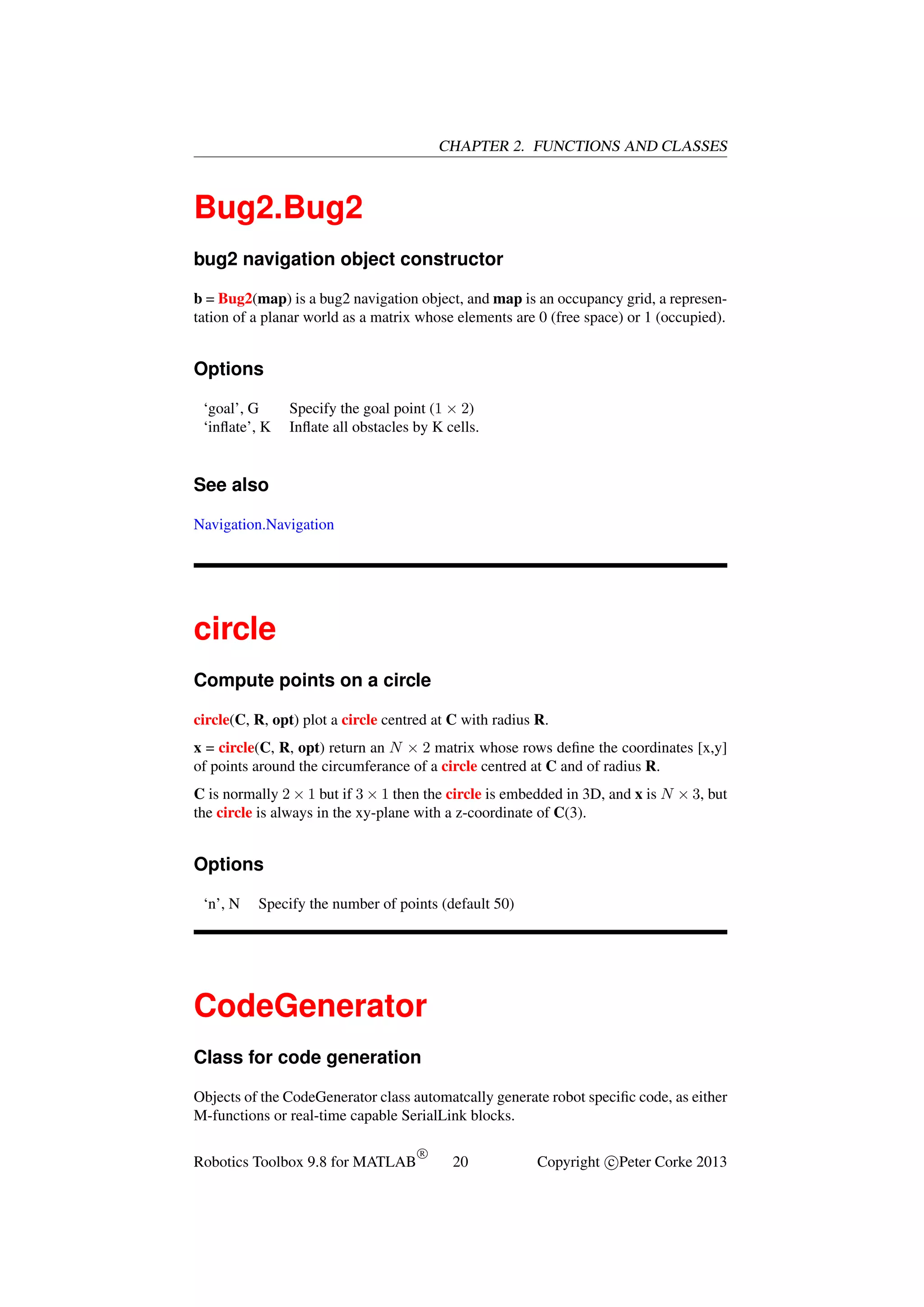 CHAPTER 2. FUNCTIONS AND CLASSES

Bug2.Bug2
bug2 navigation object constructor
b = Bug2(map) is a bug2 navigation object, and map is an occupancy grid, a representation of a planar world as a matrix whose elements are 0 (free space) or 1 (occupied).

Options
‘goal’, G
‘inﬂate’, K

Specify the goal point (1 × 2)
Inﬂate all obstacles by K cells.

See also
Navigation.Navigation

circle
Compute points on a circle
circle(C, R, opt) plot a circle centred at C with radius R.
x = circle(C, R, opt) return an N × 2 matrix whose rows deﬁne the coordinates [x,y]
of points around the circumferance of a circle centred at C and of radius R.
C is normally 2 × 1 but if 3 × 1 then the circle is embedded in 3D, and x is N × 3, but
the circle is always in the xy-plane with a z-coordinate of C(3).

Options
‘n’, N

Specify the number of points (default 50)

CodeGenerator
Class for code generation
Objects of the CodeGenerator class automatcally generate robot speciﬁc code, as either
M-functions or real-time capable SerialLink blocks.
Robotics Toolbox 9.8 for MATLAB

R

20

Copyright c Peter Corke 2013

 