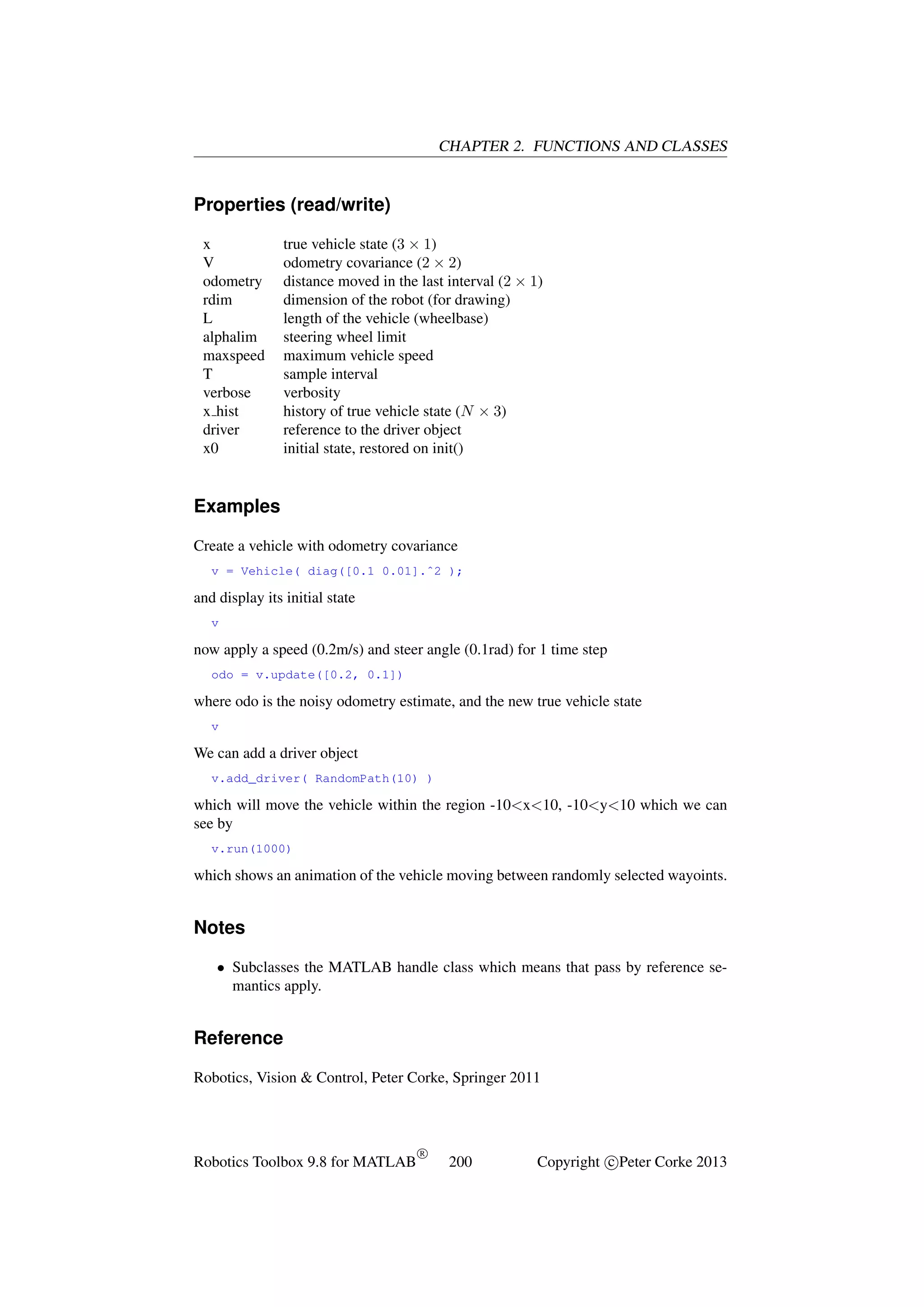 CHAPTER 2. FUNCTIONS AND CLASSES

Properties (read/write)
x
V
odometry
rdim
L
alphalim
maxspeed
T
verbose
x hist
driver
x0

true vehicle state (3 × 1)
odometry covariance (2 × 2)
distance moved in the last interval (2 × 1)
dimension of the robot (for drawing)
length of the vehicle (wheelbase)
steering wheel limit
maximum vehicle speed
sample interval
verbosity
history of true vehicle state (N × 3)
reference to the driver object
initial state, restored on init()

Examples
Create a vehicle with odometry covariance
v = Vehicle( diag([0.1 0.01].ˆ2 );

and display its initial state
v

now apply a speed (0.2m/s) and steer angle (0.1rad) for 1 time step
odo = v.update([0.2, 0.1])

where odo is the noisy odometry estimate, and the new true vehicle state
v

We can add a driver object
v.add_driver( RandomPath(10) )

which will move the vehicle within the region -10<x<10, -10<y<10 which we can
see by
v.run(1000)

which shows an animation of the vehicle moving between randomly selected wayoints.

Notes
• Subclasses the MATLAB handle class which means that pass by reference semantics apply.

Reference
Robotics, Vision & Control, Peter Corke, Springer 2011

Robotics Toolbox 9.8 for MATLAB

R

200

Copyright c Peter Corke 2013

 