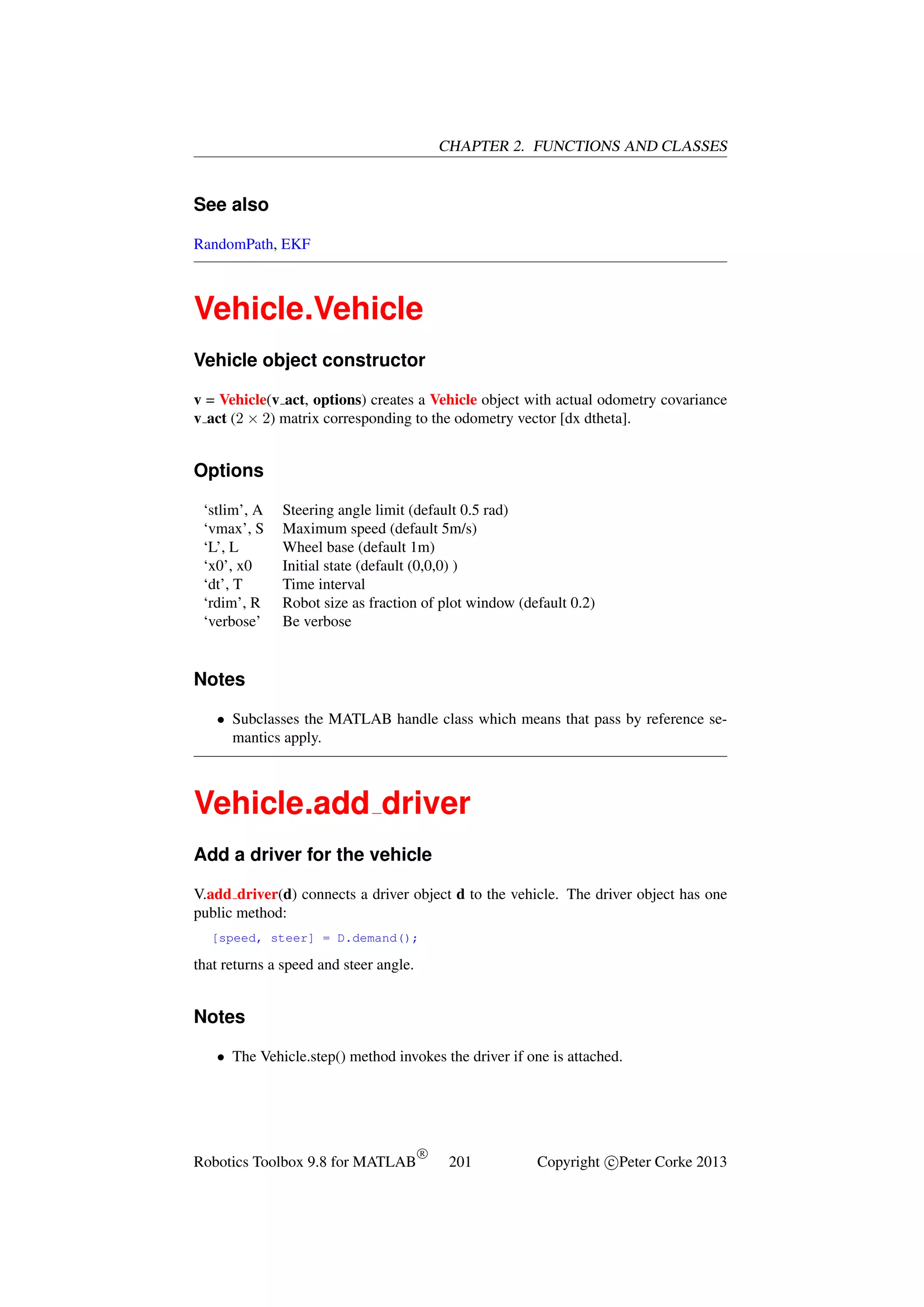 CHAPTER 2. FUNCTIONS AND CLASSES

See also
RandomPath, EKF

Vehicle.Vehicle
Vehicle object constructor
v = Vehicle(v act, options) creates a Vehicle object with actual odometry covariance
v act (2 × 2) matrix corresponding to the odometry vector [dx dtheta].

Options
‘stlim’, A
‘vmax’, S
‘L’, L
‘x0’, x0
‘dt’, T
‘rdim’, R
‘verbose’

Steering angle limit (default 0.5 rad)
Maximum speed (default 5m/s)
Wheel base (default 1m)
Initial state (default (0,0,0) )
Time interval
Robot size as fraction of plot window (default 0.2)
Be verbose

Notes
• Subclasses the MATLAB handle class which means that pass by reference semantics apply.

Vehicle.add driver
Add a driver for the vehicle
V.add driver(d) connects a driver object d to the vehicle. The driver object has one
public method:
[speed, steer] = D.demand();

that returns a speed and steer angle.

Notes
• The Vehicle.step() method invokes the driver if one is attached.

Robotics Toolbox 9.8 for MATLAB

R

201

Copyright c Peter Corke 2013

 