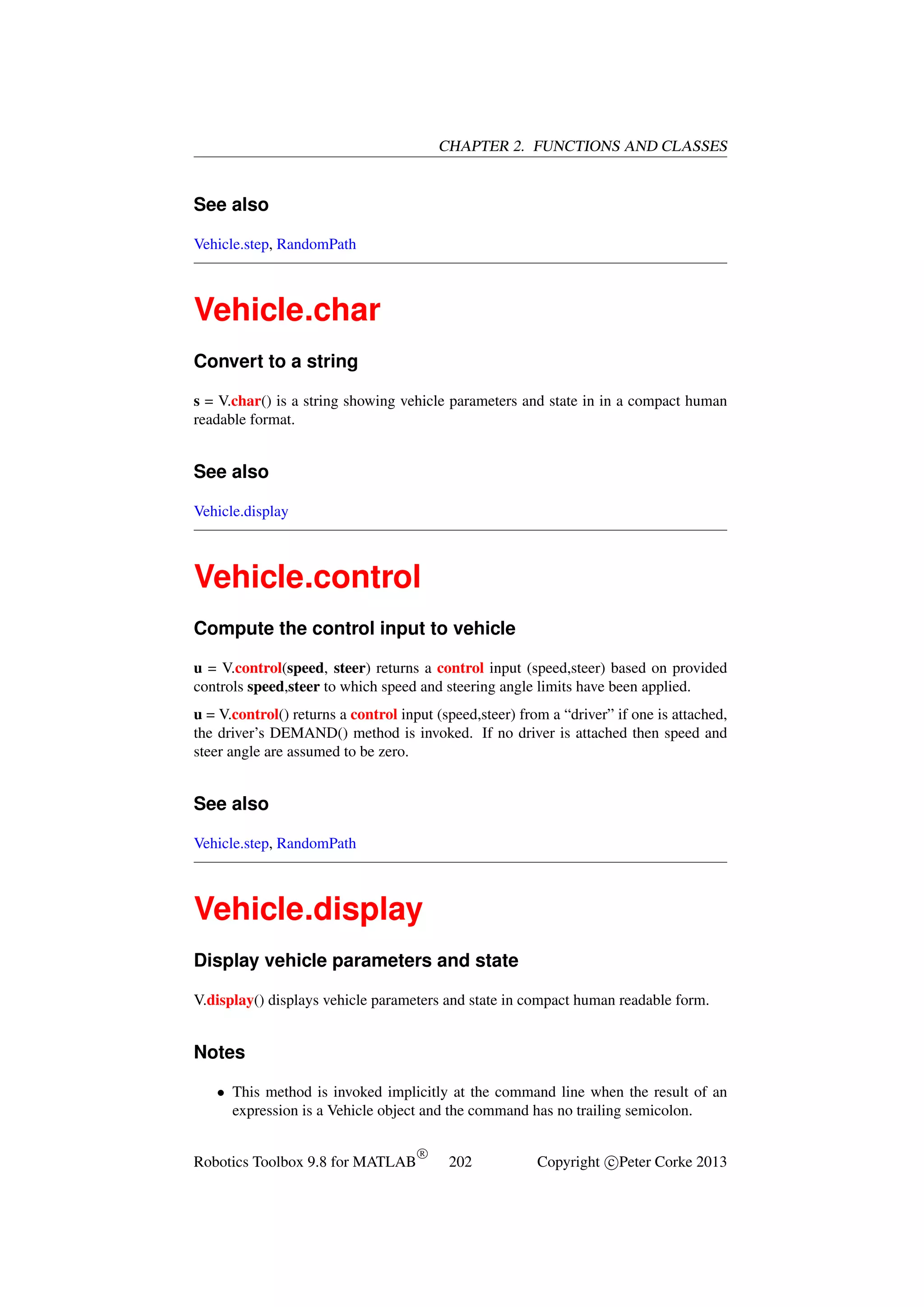 CHAPTER 2. FUNCTIONS AND CLASSES

See also
Vehicle.step, RandomPath

Vehicle.char
Convert to a string
s = V.char() is a string showing vehicle parameters and state in in a compact human
readable format.

See also
Vehicle.display

Vehicle.control
Compute the control input to vehicle
u = V.control(speed, steer) returns a control input (speed,steer) based on provided
controls speed,steer to which speed and steering angle limits have been applied.
u = V.control() returns a control input (speed,steer) from a “driver” if one is attached,
the driver’s DEMAND() method is invoked. If no driver is attached then speed and
steer angle are assumed to be zero.

See also
Vehicle.step, RandomPath

Vehicle.display
Display vehicle parameters and state
V.display() displays vehicle parameters and state in compact human readable form.

Notes
• This method is invoked implicitly at the command line when the result of an
expression is a Vehicle object and the command has no trailing semicolon.
Robotics Toolbox 9.8 for MATLAB

R

202

Copyright c Peter Corke 2013

 