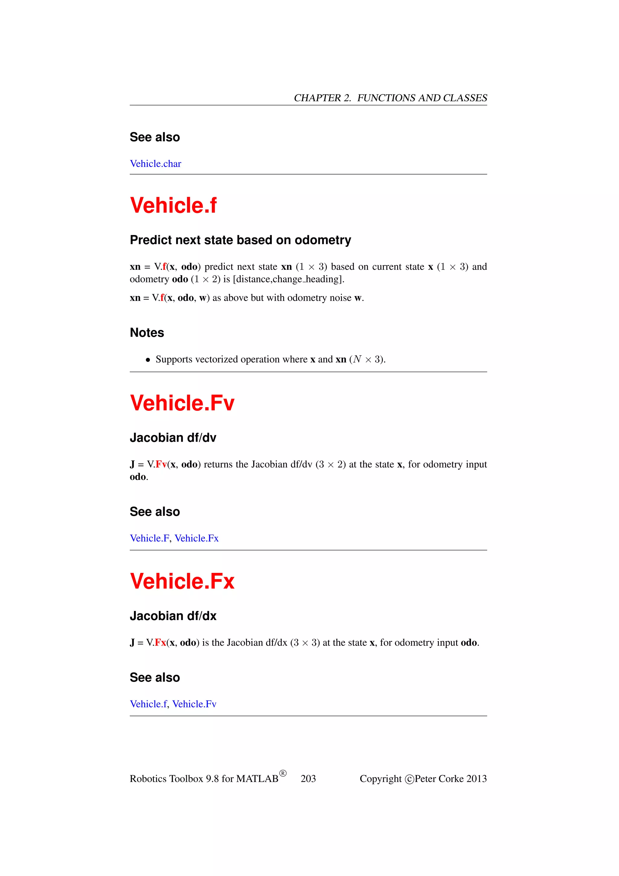 CHAPTER 2. FUNCTIONS AND CLASSES

See also
Vehicle.char

Vehicle.f
Predict next state based on odometry
xn = V.f(x, odo) predict next state xn (1 × 3) based on current state x (1 × 3) and
odometry odo (1 × 2) is [distance,change heading].
xn = V.f(x, odo, w) as above but with odometry noise w.

Notes
• Supports vectorized operation where x and xn (N × 3).

Vehicle.Fv
Jacobian df/dv
J = V.Fv(x, odo) returns the Jacobian df/dv (3 × 2) at the state x, for odometry input
odo.

See also
Vehicle.F, Vehicle.Fx

Vehicle.Fx
Jacobian df/dx
J = V.Fx(x, odo) is the Jacobian df/dx (3 × 3) at the state x, for odometry input odo.

See also
Vehicle.f, Vehicle.Fv

Robotics Toolbox 9.8 for MATLAB

R

203

Copyright c Peter Corke 2013

 
