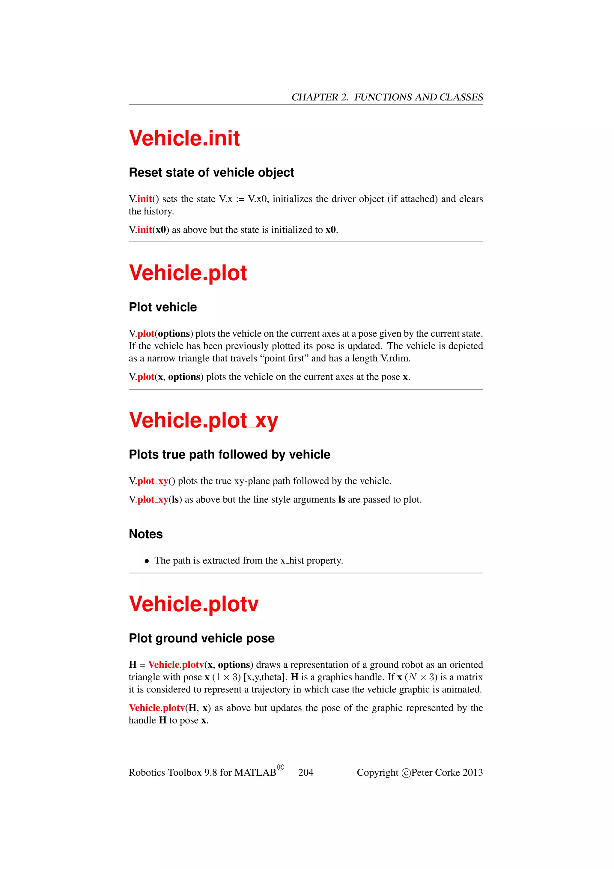 CHAPTER 2. FUNCTIONS AND CLASSES

Vehicle.init
Reset state of vehicle object
V.init() sets the state V.x := V.x0, initializes the driver object (if attached) and clears
the history.
V.init(x0) as above but the state is initialized to x0.

Vehicle.plot
Plot vehicle
V.plot(options) plots the vehicle on the current axes at a pose given by the current state.
If the vehicle has been previously plotted its pose is updated. The vehicle is depicted
as a narrow triangle that travels “point ﬁrst” and has a length V.rdim.
V.plot(x, options) plots the vehicle on the current axes at the pose x.

Vehicle.plot xy
Plots true path followed by vehicle
V.plot xy() plots the true xy-plane path followed by the vehicle.
V.plot xy(ls) as above but the line style arguments ls are passed to plot.

Notes
• The path is extracted from the x hist property.

Vehicle.plotv
Plot ground vehicle pose
H = Vehicle.plotv(x, options) draws a representation of a ground robot as an oriented
triangle with pose x (1 × 3) [x,y,theta]. H is a graphics handle. If x (N × 3) is a matrix
it is considered to represent a trajectory in which case the vehicle graphic is animated.
Vehicle.plotv(H, x) as above but updates the pose of the graphic represented by the
handle H to pose x.

Robotics Toolbox 9.8 for MATLAB

R

204

Copyright c Peter Corke 2013

 