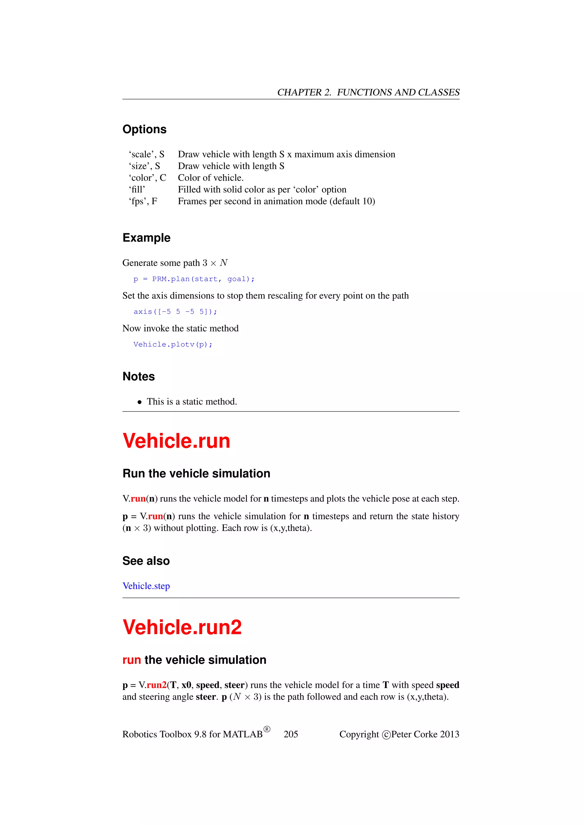 CHAPTER 2. FUNCTIONS AND CLASSES

Options
‘scale’, S
‘size’, S
‘color’, C
‘ﬁll’
‘fps’, F

Draw vehicle with length S x maximum axis dimension
Draw vehicle with length S
Color of vehicle.
Filled with solid color as per ‘color’ option
Frames per second in animation mode (default 10)

Example
Generate some path 3 × N
p = PRM.plan(start, goal);

Set the axis dimensions to stop them rescaling for every point on the path
axis([-5 5 -5 5]);

Now invoke the static method
Vehicle.plotv(p);

Notes
• This is a static method.

Vehicle.run
Run the vehicle simulation
V.run(n) runs the vehicle model for n timesteps and plots the vehicle pose at each step.
p = V.run(n) runs the vehicle simulation for n timesteps and return the state history
(n × 3) without plotting. Each row is (x,y,theta).

See also
Vehicle.step

Vehicle.run2
run the vehicle simulation
p = V.run2(T, x0, speed, steer) runs the vehicle model for a time T with speed speed
and steering angle steer. p (N × 3) is the path followed and each row is (x,y,theta).

Robotics Toolbox 9.8 for MATLAB

R

205

Copyright c Peter Corke 2013

 