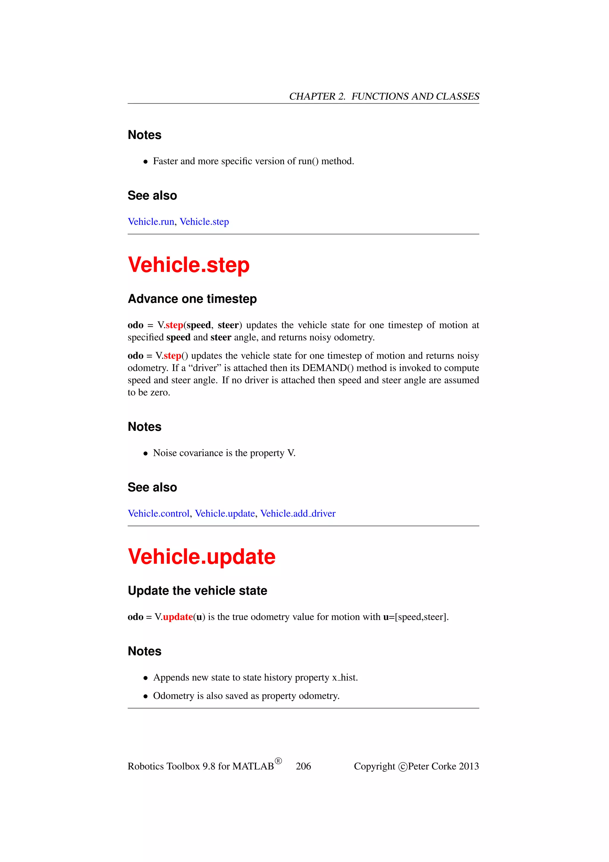 CHAPTER 2. FUNCTIONS AND CLASSES

Notes
• Faster and more speciﬁc version of run() method.

See also
Vehicle.run, Vehicle.step

Vehicle.step
Advance one timestep
odo = V.step(speed, steer) updates the vehicle state for one timestep of motion at
speciﬁed speed and steer angle, and returns noisy odometry.
odo = V.step() updates the vehicle state for one timestep of motion and returns noisy
odometry. If a “driver” is attached then its DEMAND() method is invoked to compute
speed and steer angle. If no driver is attached then speed and steer angle are assumed
to be zero.

Notes
• Noise covariance is the property V.

See also
Vehicle.control, Vehicle.update, Vehicle.add driver

Vehicle.update
Update the vehicle state
odo = V.update(u) is the true odometry value for motion with u=[speed,steer].

Notes
• Appends new state to state history property x hist.
• Odometry is also saved as property odometry.

Robotics Toolbox 9.8 for MATLAB

R

206

Copyright c Peter Corke 2013

 