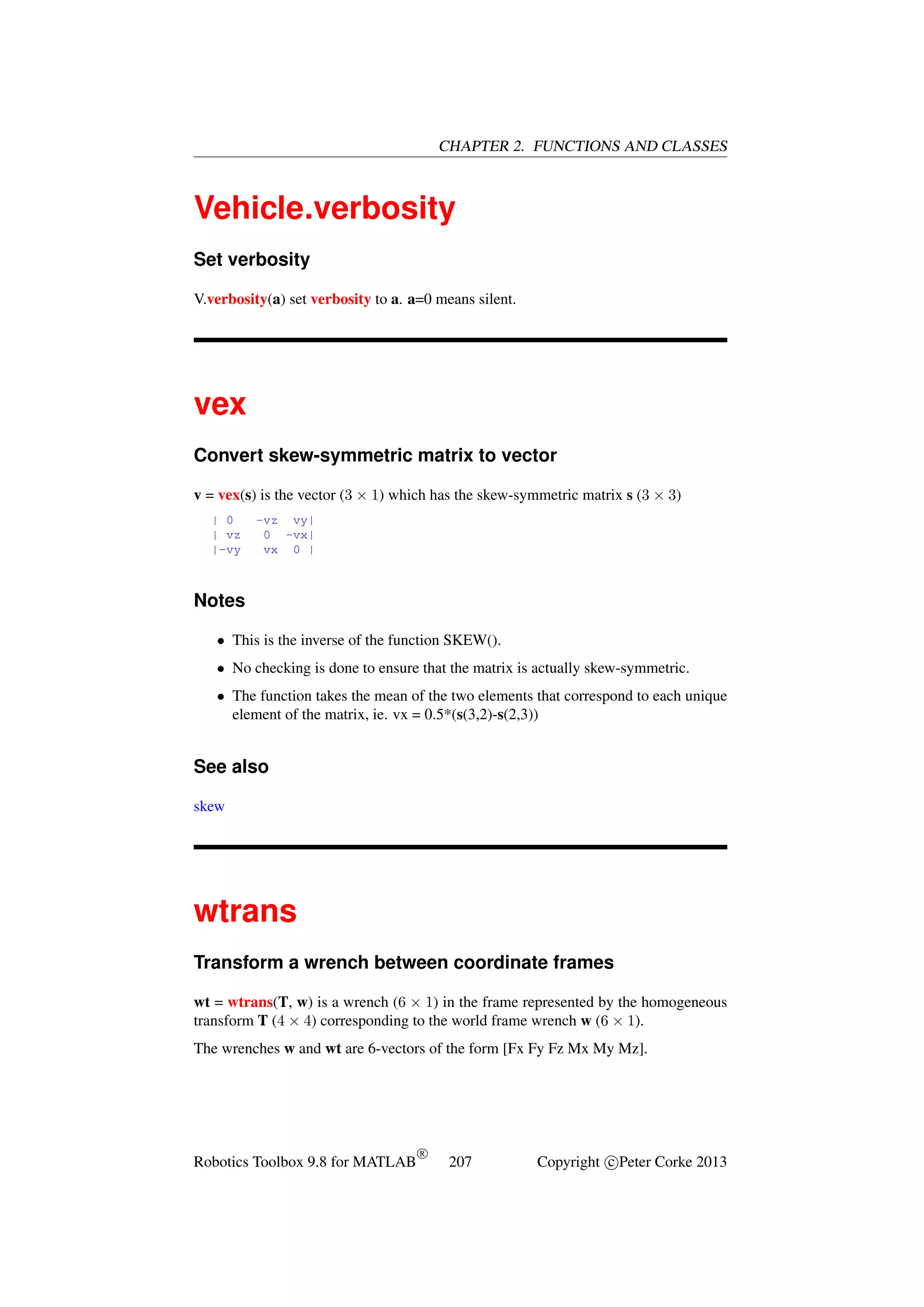 CHAPTER 2. FUNCTIONS AND CLASSES

Vehicle.verbosity
Set verbosity
V.verbosity(a) set verbosity to a. a=0 means silent.

vex
Convert skew-symmetric matrix to vector
v = vex(s) is the vector (3 × 1) which has the skew-symmetric matrix s (3 × 3)
| 0
| vz
|-vy

-vz vy|
0 -vx|
vx 0 |

Notes
• This is the inverse of the function SKEW().
• No checking is done to ensure that the matrix is actually skew-symmetric.
• The function takes the mean of the two elements that correspond to each unique
element of the matrix, ie. vx = 0.5*(s(3,2)-s(2,3))

See also
skew

wtrans
Transform a wrench between coordinate frames
wt = wtrans(T, w) is a wrench (6 × 1) in the frame represented by the homogeneous
transform T (4 × 4) corresponding to the world frame wrench w (6 × 1).
The wrenches w and wt are 6-vectors of the form [Fx Fy Fz Mx My Mz].

Robotics Toolbox 9.8 for MATLAB

R

207

Copyright c Peter Corke 2013

 