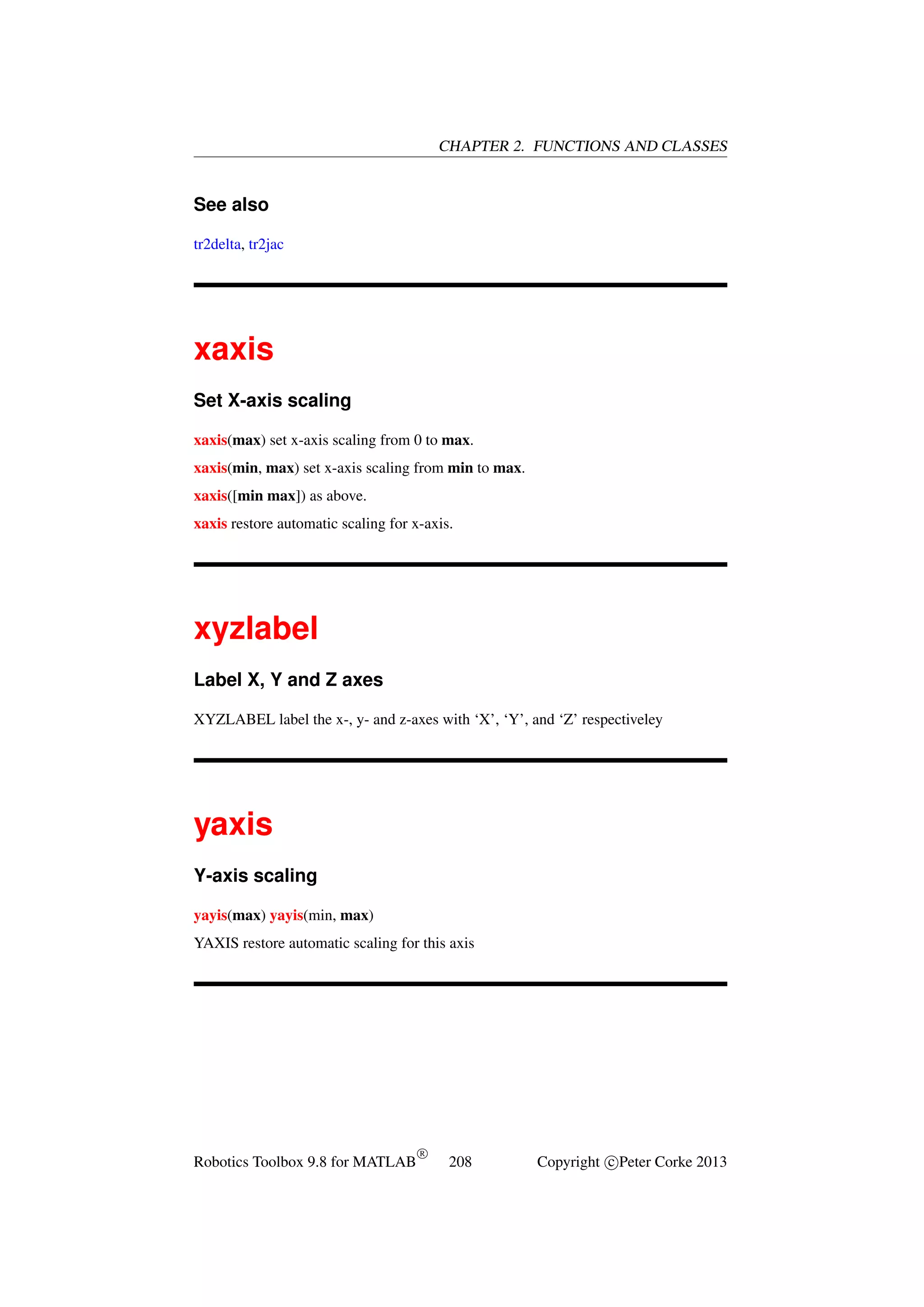 CHAPTER 2. FUNCTIONS AND CLASSES

See also
tr2delta, tr2jac

xaxis
Set X-axis scaling
xaxis(max) set x-axis scaling from 0 to max.
xaxis(min, max) set x-axis scaling from min to max.
xaxis([min max]) as above.
xaxis restore automatic scaling for x-axis.

xyzlabel
Label X, Y and Z axes
XYZLABEL label the x-, y- and z-axes with ‘X’, ‘Y’, and ‘Z’ respectiveley

yaxis
Y-axis scaling
yayis(max) yayis(min, max)
YAXIS restore automatic scaling for this axis

Robotics Toolbox 9.8 for MATLAB

R

208

Copyright c Peter Corke 2013

 