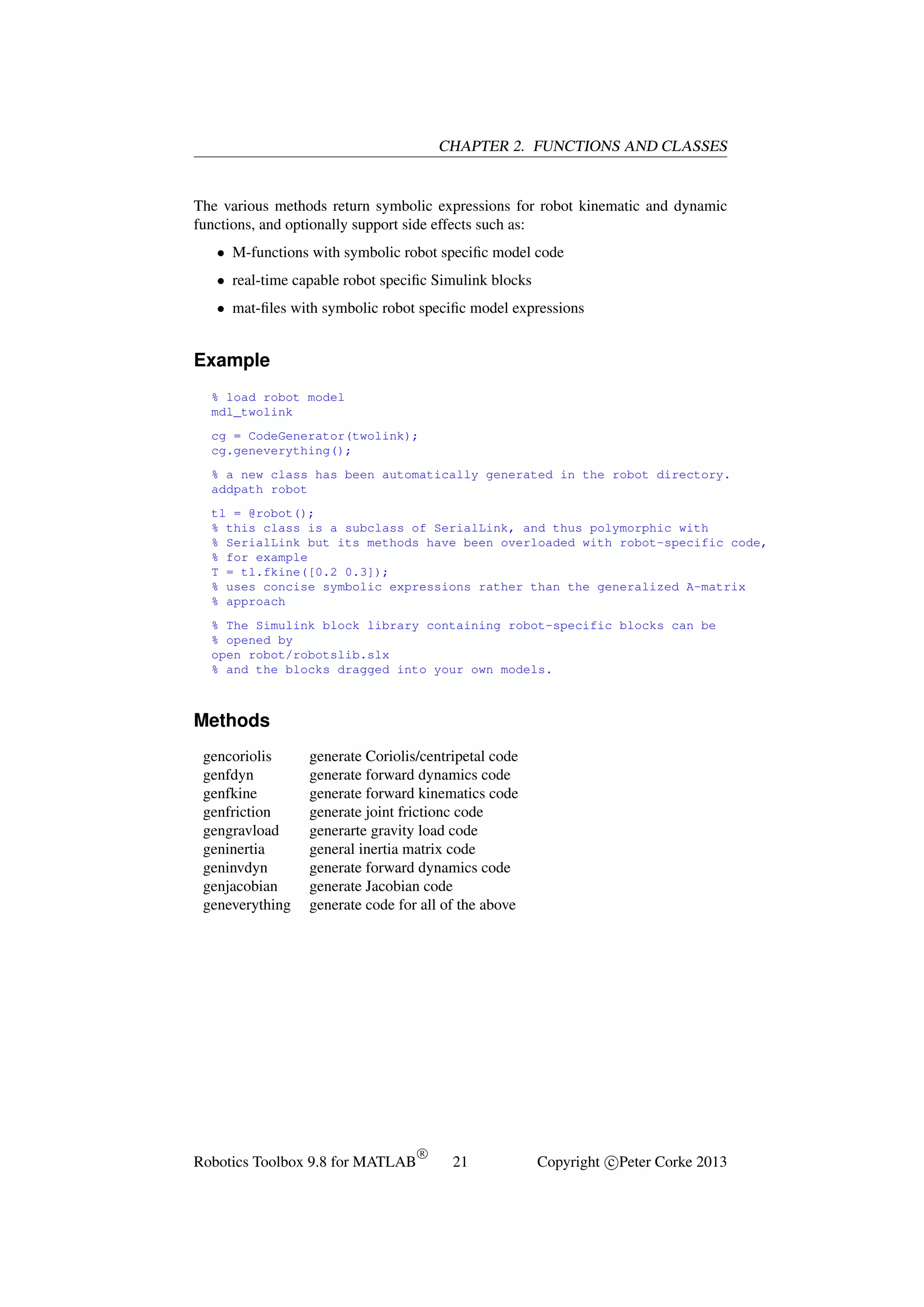 CHAPTER 2. FUNCTIONS AND CLASSES

The various methods return symbolic expressions for robot kinematic and dynamic
functions, and optionally support side effects such as:
• M-functions with symbolic robot speciﬁc model code
• real-time capable robot speciﬁc Simulink blocks
• mat-ﬁles with symbolic robot speciﬁc model expressions

Example
% load robot model
mdl_twolink
cg = CodeGenerator(twolink);
cg.geneverything();
% a new class has been automatically generated in the robot directory.
addpath robot
tl = @robot();
% this class is a subclass of SerialLink, and thus polymorphic with
% SerialLink but its methods have been overloaded with robot-specific code,
% for example
T = tl.fkine([0.2 0.3]);
% uses concise symbolic expressions rather than the generalized A-matrix
% approach
% The Simulink block library containing robot-specific blocks can be
% opened by
open robot/robotslib.slx
% and the blocks dragged into your own models.

Methods
gencoriolis
genfdyn
genfkine
genfriction
gengravload
geninertia
geninvdyn
genjacobian
geneverything

generate Coriolis/centripetal code
generate forward dynamics code
generate forward kinematics code
generate joint frictionc code
generarte gravity load code
general inertia matrix code
generate forward dynamics code
generate Jacobian code
generate code for all of the above

Robotics Toolbox 9.8 for MATLAB

R

21

Copyright c Peter Corke 2013

 