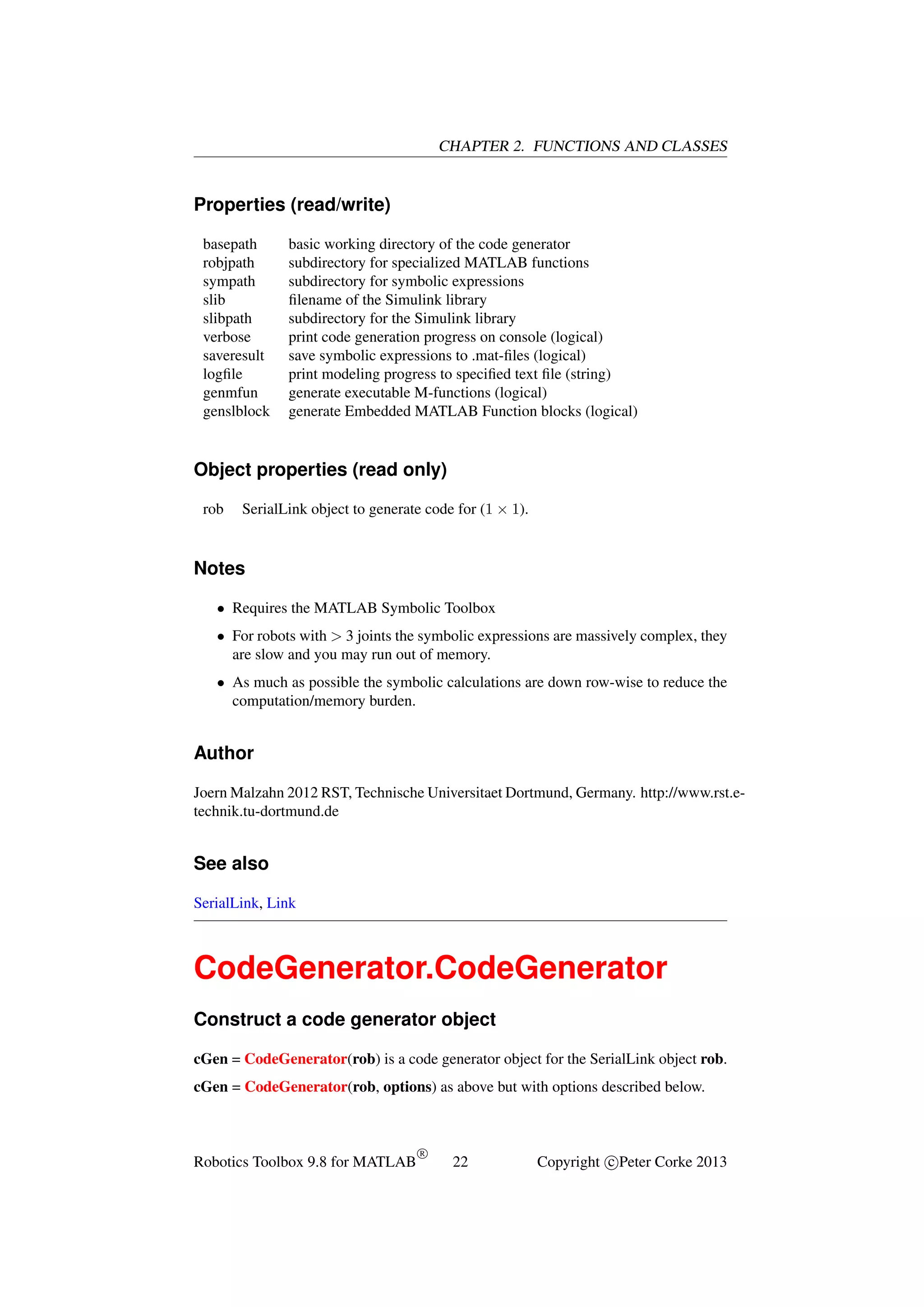 CHAPTER 2. FUNCTIONS AND CLASSES

Properties (read/write)
basepath
robjpath
sympath
slib
slibpath
verbose
saveresult
logﬁle
genmfun
genslblock

basic working directory of the code generator
subdirectory for specialized MATLAB functions
subdirectory for symbolic expressions
ﬁlename of the Simulink library
subdirectory for the Simulink library
print code generation progress on console (logical)
save symbolic expressions to .mat-ﬁles (logical)
print modeling progress to speciﬁed text ﬁle (string)
generate executable M-functions (logical)
generate Embedded MATLAB Function blocks (logical)

Object properties (read only)
rob

SerialLink object to generate code for (1 × 1).

Notes
• Requires the MATLAB Symbolic Toolbox
• For robots with > 3 joints the symbolic expressions are massively complex, they
are slow and you may run out of memory.
• As much as possible the symbolic calculations are down row-wise to reduce the
computation/memory burden.

Author
Joern Malzahn 2012 RST, Technische Universitaet Dortmund, Germany. http://www.rst.etechnik.tu-dortmund.de

See also
SerialLink, Link

CodeGenerator.CodeGenerator
Construct a code generator object
cGen = CodeGenerator(rob) is a code generator object for the SerialLink object rob.
cGen = CodeGenerator(rob, options) as above but with options described below.

Robotics Toolbox 9.8 for MATLAB

R

22

Copyright c Peter Corke 2013

 
