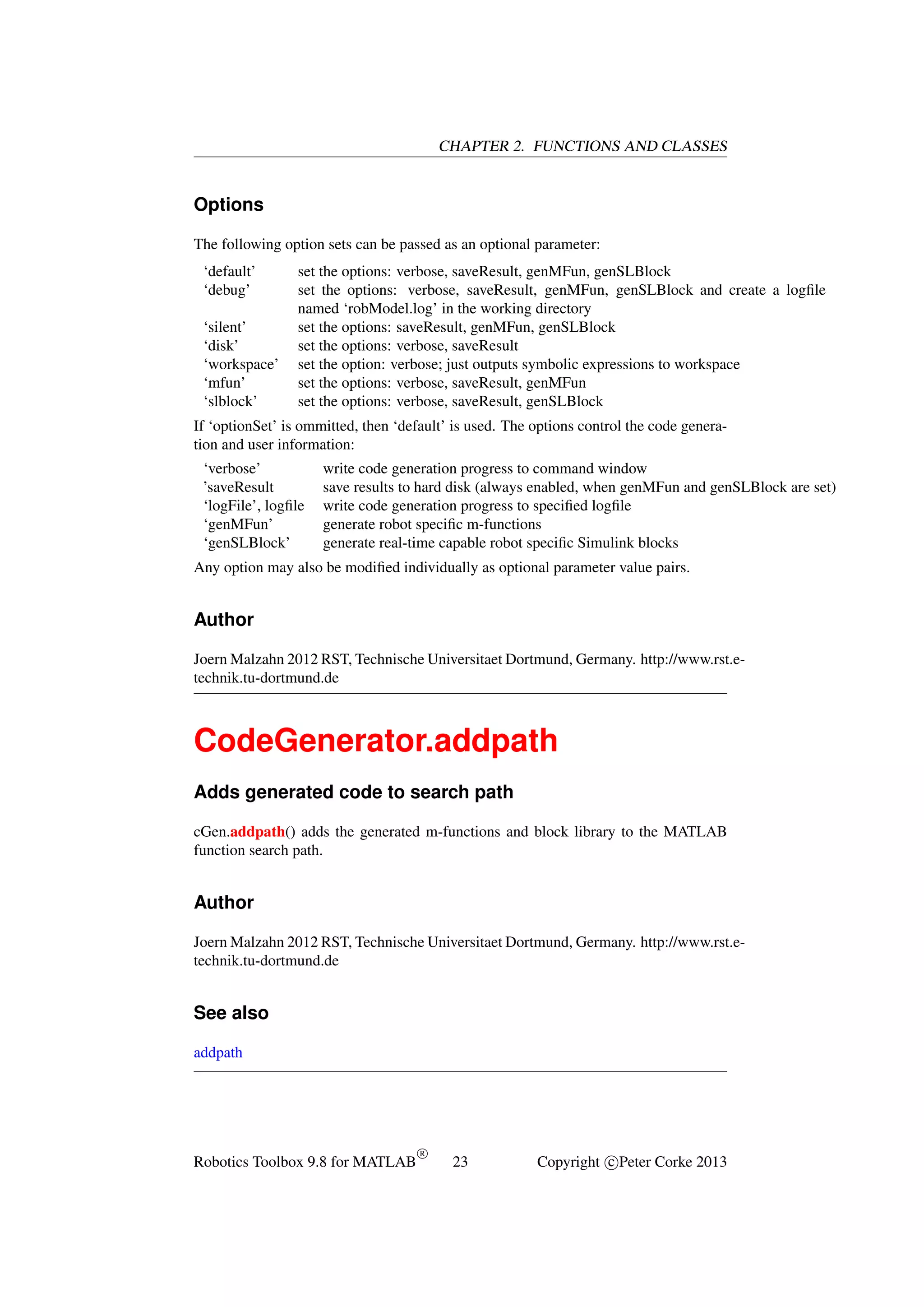 CHAPTER 2. FUNCTIONS AND CLASSES

Options
The following option sets can be passed as an optional parameter:
‘default’
‘debug’
‘silent’
‘disk’
‘workspace’
‘mfun’
‘slblock’

set the options: verbose, saveResult, genMFun, genSLBlock
set the options: verbose, saveResult, genMFun, genSLBlock and create a logﬁle
named ‘robModel.log’ in the working directory
set the options: saveResult, genMFun, genSLBlock
set the options: verbose, saveResult
set the option: verbose; just outputs symbolic expressions to workspace
set the options: verbose, saveResult, genMFun
set the options: verbose, saveResult, genSLBlock

If ‘optionSet’ is ommitted, then ‘default’ is used. The options control the code generation and user information:
‘verbose’
’saveResult
‘logFile’, logﬁle
‘genMFun’
‘genSLBlock’

write code generation progress to command window
save results to hard disk (always enabled, when genMFun and genSLBlock are set)
write code generation progress to speciﬁed logﬁle
generate robot speciﬁc m-functions
generate real-time capable robot speciﬁc Simulink blocks

Any option may also be modiﬁed individually as optional parameter value pairs.

Author
Joern Malzahn 2012 RST, Technische Universitaet Dortmund, Germany. http://www.rst.etechnik.tu-dortmund.de

CodeGenerator.addpath
Adds generated code to search path
cGen.addpath() adds the generated m-functions and block library to the MATLAB
function search path.

Author
Joern Malzahn 2012 RST, Technische Universitaet Dortmund, Germany. http://www.rst.etechnik.tu-dortmund.de

See also
addpath

Robotics Toolbox 9.8 for MATLAB

R

23

Copyright c Peter Corke 2013

 