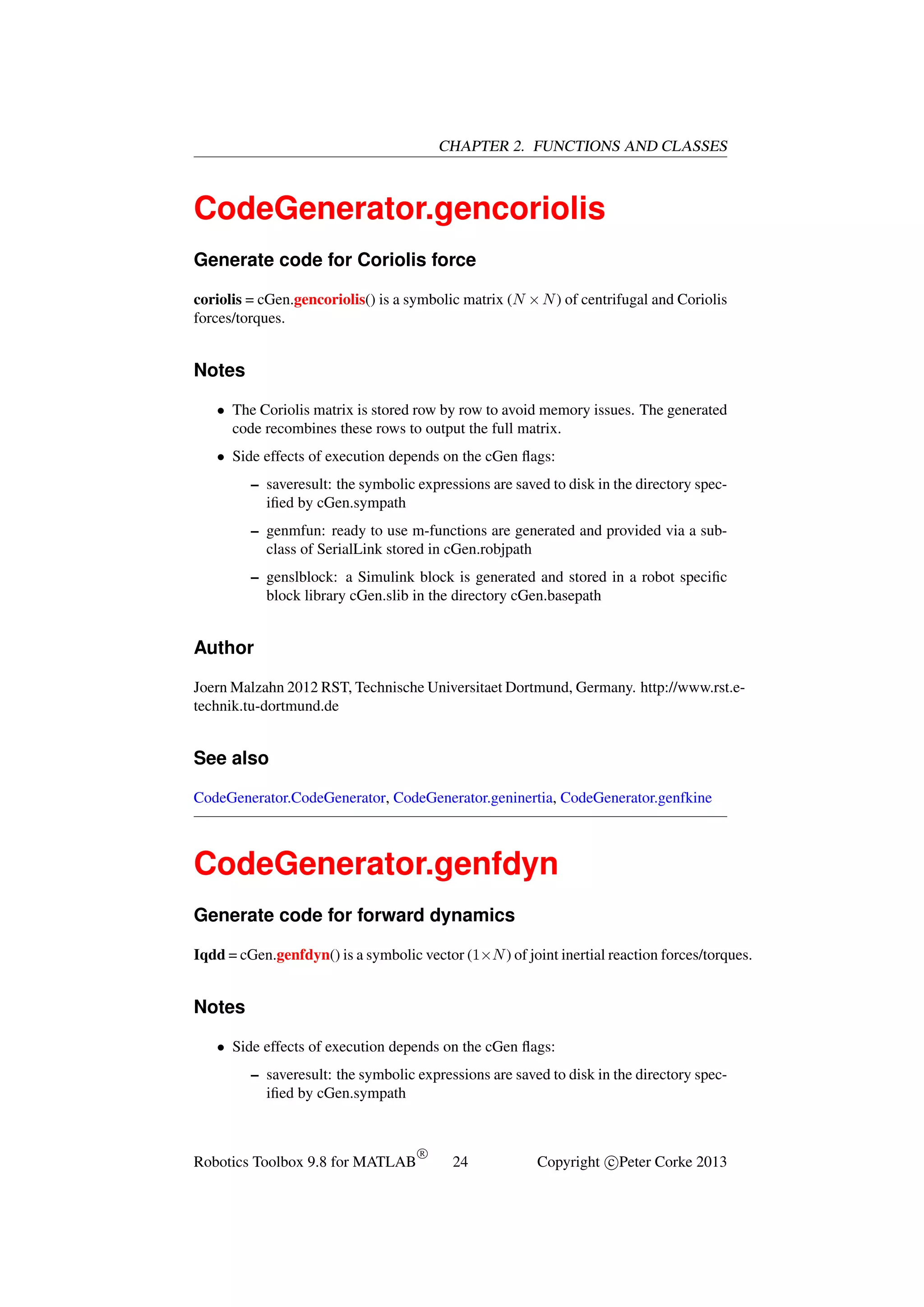 CHAPTER 2. FUNCTIONS AND CLASSES

CodeGenerator.gencoriolis
Generate code for Coriolis force
coriolis = cGen.gencoriolis() is a symbolic matrix (N × N ) of centrifugal and Coriolis
forces/torques.

Notes
• The Coriolis matrix is stored row by row to avoid memory issues. The generated
code recombines these rows to output the full matrix.
• Side effects of execution depends on the cGen ﬂags:
– saveresult: the symbolic expressions are saved to disk in the directory speciﬁed by cGen.sympath
– genmfun: ready to use m-functions are generated and provided via a subclass of SerialLink stored in cGen.robjpath
– genslblock: a Simulink block is generated and stored in a robot speciﬁc
block library cGen.slib in the directory cGen.basepath

Author
Joern Malzahn 2012 RST, Technische Universitaet Dortmund, Germany. http://www.rst.etechnik.tu-dortmund.de

See also
CodeGenerator.CodeGenerator, CodeGenerator.geninertia, CodeGenerator.genfkine

CodeGenerator.genfdyn
Generate code for forward dynamics
Iqdd = cGen.genfdyn() is a symbolic vector (1×N ) of joint inertial reaction forces/torques.

Notes
• Side effects of execution depends on the cGen ﬂags:
– saveresult: the symbolic expressions are saved to disk in the directory speciﬁed by cGen.sympath

Robotics Toolbox 9.8 for MATLAB

R

24

Copyright c Peter Corke 2013

 
