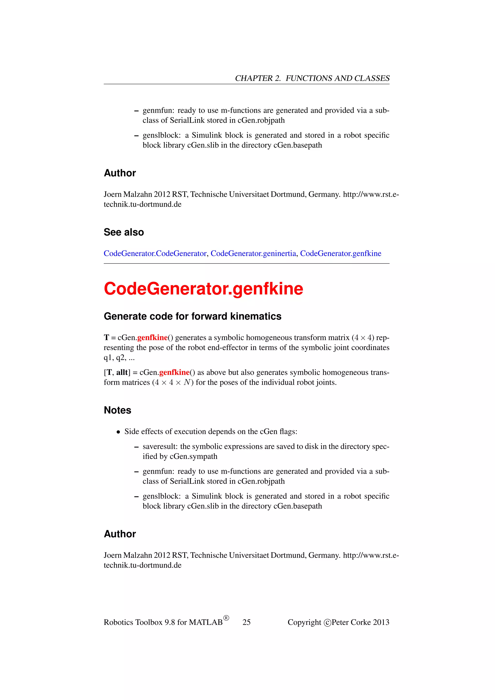 CHAPTER 2. FUNCTIONS AND CLASSES

– genmfun: ready to use m-functions are generated and provided via a subclass of SerialLink stored in cGen.robjpath
– genslblock: a Simulink block is generated and stored in a robot speciﬁc
block library cGen.slib in the directory cGen.basepath

Author
Joern Malzahn 2012 RST, Technische Universitaet Dortmund, Germany. http://www.rst.etechnik.tu-dortmund.de

See also
CodeGenerator.CodeGenerator, CodeGenerator.geninertia, CodeGenerator.genfkine

CodeGenerator.genfkine
Generate code for forward kinematics
T = cGen.genfkine() generates a symbolic homogeneous transform matrix (4 × 4) representing the pose of the robot end-effector in terms of the symbolic joint coordinates
q1, q2, ...
[T, allt] = cGen.genfkine() as above but also generates symbolic homogeneous transform matrices (4 × 4 × N ) for the poses of the individual robot joints.

Notes
• Side effects of execution depends on the cGen ﬂags:
– saveresult: the symbolic expressions are saved to disk in the directory speciﬁed by cGen.sympath
– genmfun: ready to use m-functions are generated and provided via a subclass of SerialLink stored in cGen.robjpath
– genslblock: a Simulink block is generated and stored in a robot speciﬁc
block library cGen.slib in the directory cGen.basepath

Author
Joern Malzahn 2012 RST, Technische Universitaet Dortmund, Germany. http://www.rst.etechnik.tu-dortmund.de

Robotics Toolbox 9.8 for MATLAB

R

25

Copyright c Peter Corke 2013

 