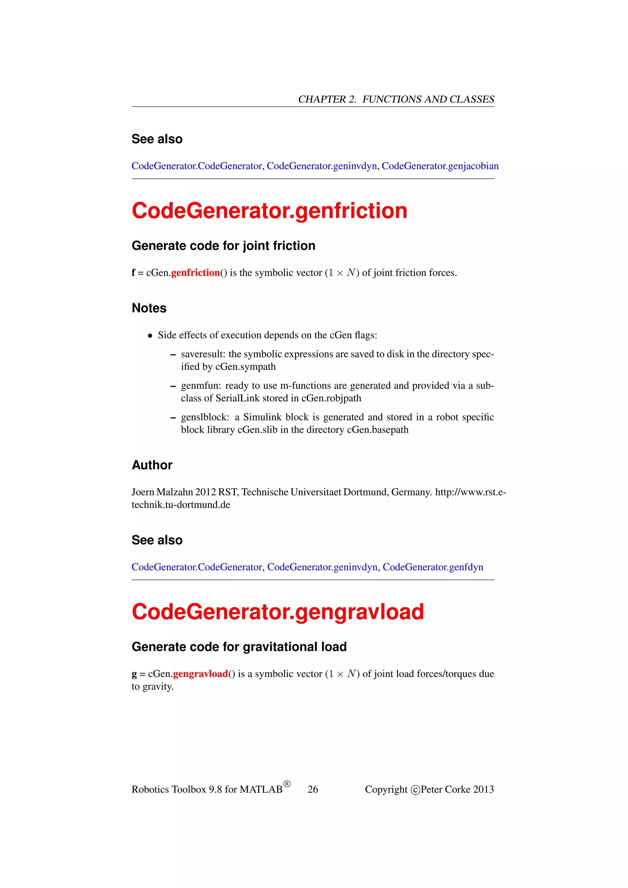 CHAPTER 2. FUNCTIONS AND CLASSES

See also
CodeGenerator.CodeGenerator, CodeGenerator.geninvdyn, CodeGenerator.genjacobian

CodeGenerator.genfriction
Generate code for joint friction
f = cGen.genfriction() is the symbolic vector (1 × N ) of joint friction forces.

Notes
• Side effects of execution depends on the cGen ﬂags:
– saveresult: the symbolic expressions are saved to disk in the directory speciﬁed by cGen.sympath
– genmfun: ready to use m-functions are generated and provided via a subclass of SerialLink stored in cGen.robjpath
– genslblock: a Simulink block is generated and stored in a robot speciﬁc
block library cGen.slib in the directory cGen.basepath

Author
Joern Malzahn 2012 RST, Technische Universitaet Dortmund, Germany. http://www.rst.etechnik.tu-dortmund.de

See also
CodeGenerator.CodeGenerator, CodeGenerator.geninvdyn, CodeGenerator.genfdyn

CodeGenerator.gengravload
Generate code for gravitational load
g = cGen.gengravload() is a symbolic vector (1 × N ) of joint load forces/torques due
to gravity.

Robotics Toolbox 9.8 for MATLAB

R

26

Copyright c Peter Corke 2013

 