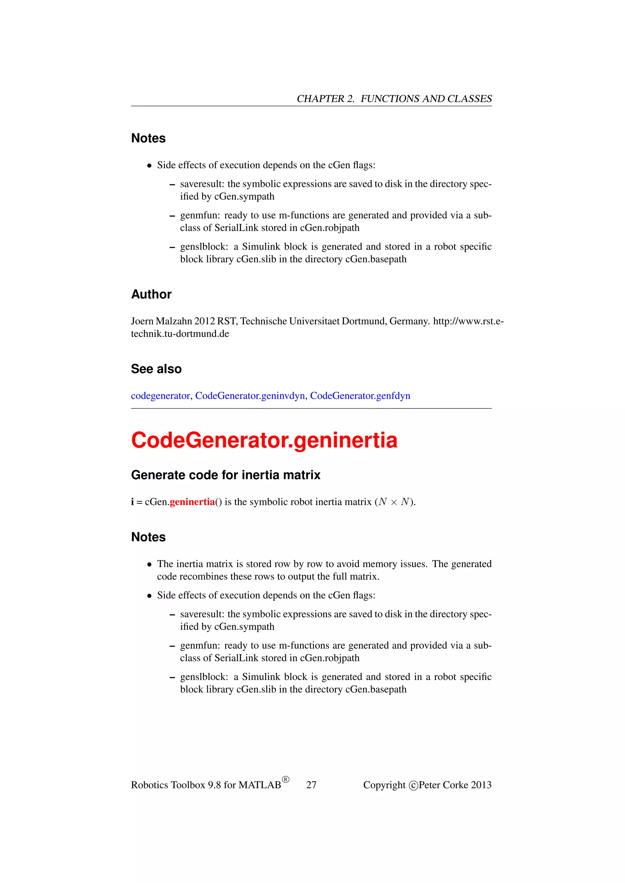 CHAPTER 2. FUNCTIONS AND CLASSES

Notes
• Side effects of execution depends on the cGen ﬂags:
– saveresult: the symbolic expressions are saved to disk in the directory speciﬁed by cGen.sympath
– genmfun: ready to use m-functions are generated and provided via a subclass of SerialLink stored in cGen.robjpath
– genslblock: a Simulink block is generated and stored in a robot speciﬁc
block library cGen.slib in the directory cGen.basepath

Author
Joern Malzahn 2012 RST, Technische Universitaet Dortmund, Germany. http://www.rst.etechnik.tu-dortmund.de

See also
codegenerator, CodeGenerator.geninvdyn, CodeGenerator.genfdyn

CodeGenerator.geninertia
Generate code for inertia matrix
i = cGen.geninertia() is the symbolic robot inertia matrix (N × N ).

Notes
• The inertia matrix is stored row by row to avoid memory issues. The generated
code recombines these rows to output the full matrix.
• Side effects of execution depends on the cGen ﬂags:
– saveresult: the symbolic expressions are saved to disk in the directory speciﬁed by cGen.sympath
– genmfun: ready to use m-functions are generated and provided via a subclass of SerialLink stored in cGen.robjpath
– genslblock: a Simulink block is generated and stored in a robot speciﬁc
block library cGen.slib in the directory cGen.basepath

Robotics Toolbox 9.8 for MATLAB

R

27

Copyright c Peter Corke 2013

 