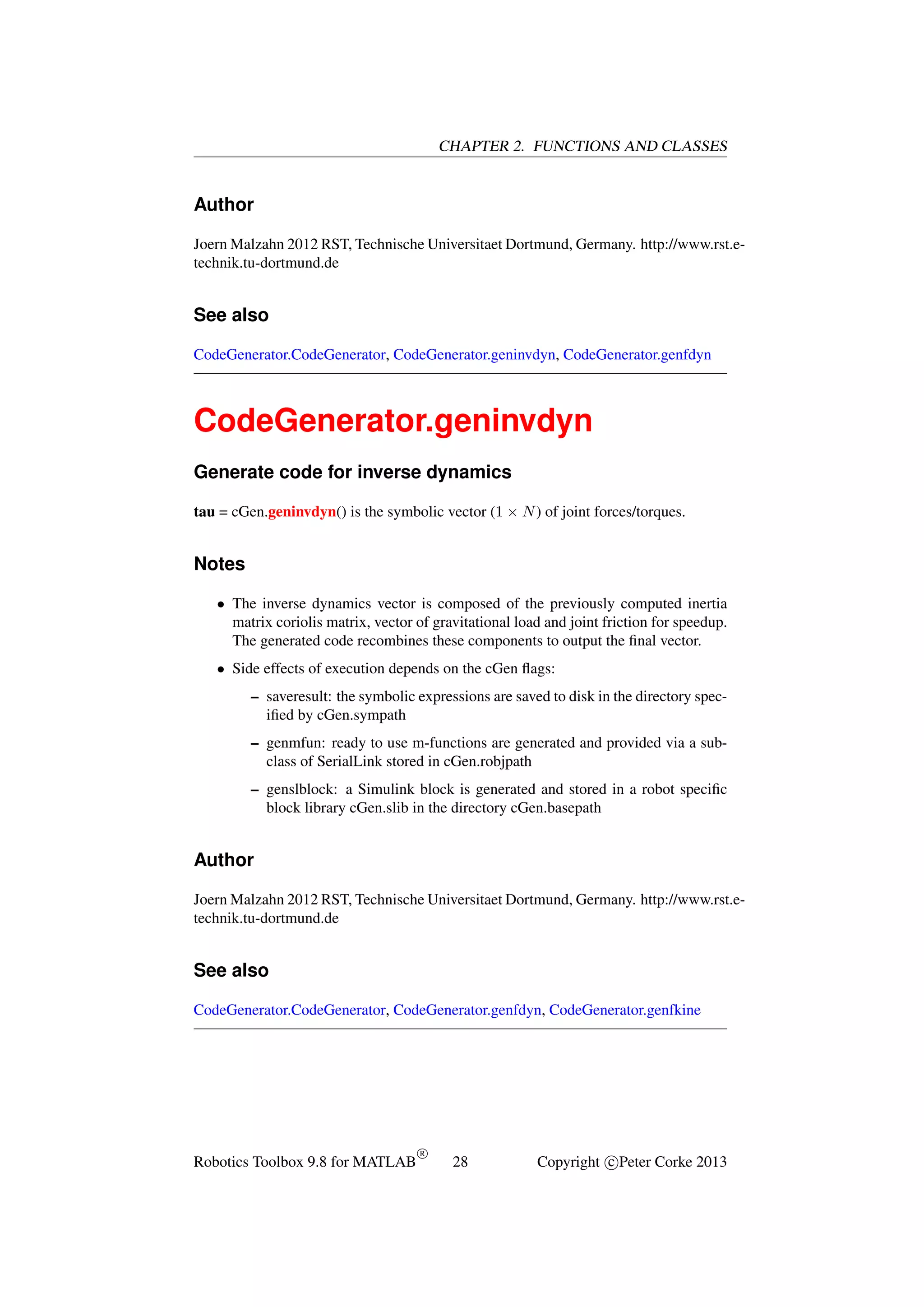 CHAPTER 2. FUNCTIONS AND CLASSES

Author
Joern Malzahn 2012 RST, Technische Universitaet Dortmund, Germany. http://www.rst.etechnik.tu-dortmund.de

See also
CodeGenerator.CodeGenerator, CodeGenerator.geninvdyn, CodeGenerator.genfdyn

CodeGenerator.geninvdyn
Generate code for inverse dynamics
tau = cGen.geninvdyn() is the symbolic vector (1 × N ) of joint forces/torques.

Notes
• The inverse dynamics vector is composed of the previously computed inertia
matrix coriolis matrix, vector of gravitational load and joint friction for speedup.
The generated code recombines these components to output the ﬁnal vector.
• Side effects of execution depends on the cGen ﬂags:
– saveresult: the symbolic expressions are saved to disk in the directory speciﬁed by cGen.sympath
– genmfun: ready to use m-functions are generated and provided via a subclass of SerialLink stored in cGen.robjpath
– genslblock: a Simulink block is generated and stored in a robot speciﬁc
block library cGen.slib in the directory cGen.basepath

Author
Joern Malzahn 2012 RST, Technische Universitaet Dortmund, Germany. http://www.rst.etechnik.tu-dortmund.de

See also
CodeGenerator.CodeGenerator, CodeGenerator.genfdyn, CodeGenerator.genfkine

Robotics Toolbox 9.8 for MATLAB

R

28

Copyright c Peter Corke 2013

 