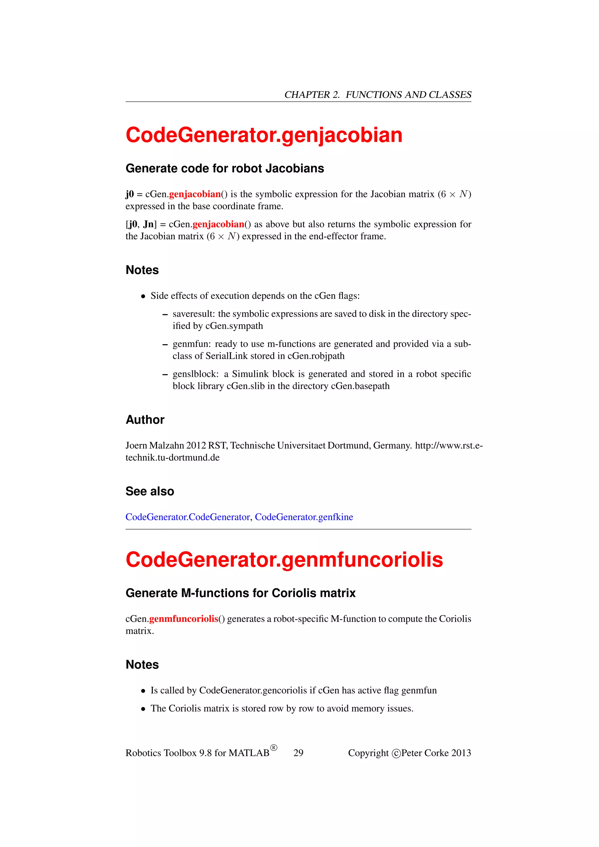 CHAPTER 2. FUNCTIONS AND CLASSES

CodeGenerator.genjacobian
Generate code for robot Jacobians
j0 = cGen.genjacobian() is the symbolic expression for the Jacobian matrix (6 × N )
expressed in the base coordinate frame.
[j0, Jn] = cGen.genjacobian() as above but also returns the symbolic expression for
the Jacobian matrix (6 × N ) expressed in the end-effector frame.

Notes
• Side effects of execution depends on the cGen ﬂags:
– saveresult: the symbolic expressions are saved to disk in the directory speciﬁed by cGen.sympath
– genmfun: ready to use m-functions are generated and provided via a subclass of SerialLink stored in cGen.robjpath
– genslblock: a Simulink block is generated and stored in a robot speciﬁc
block library cGen.slib in the directory cGen.basepath

Author
Joern Malzahn 2012 RST, Technische Universitaet Dortmund, Germany. http://www.rst.etechnik.tu-dortmund.de

See also
CodeGenerator.CodeGenerator, CodeGenerator.genfkine

CodeGenerator.genmfuncoriolis
Generate M-functions for Coriolis matrix
cGen.genmfuncoriolis() generates a robot-speciﬁc M-function to compute the Coriolis
matrix.

Notes
• Is called by CodeGenerator.gencoriolis if cGen has active ﬂag genmfun
• The Coriolis matrix is stored row by row to avoid memory issues.

Robotics Toolbox 9.8 for MATLAB

R

29

Copyright c Peter Corke 2013

 