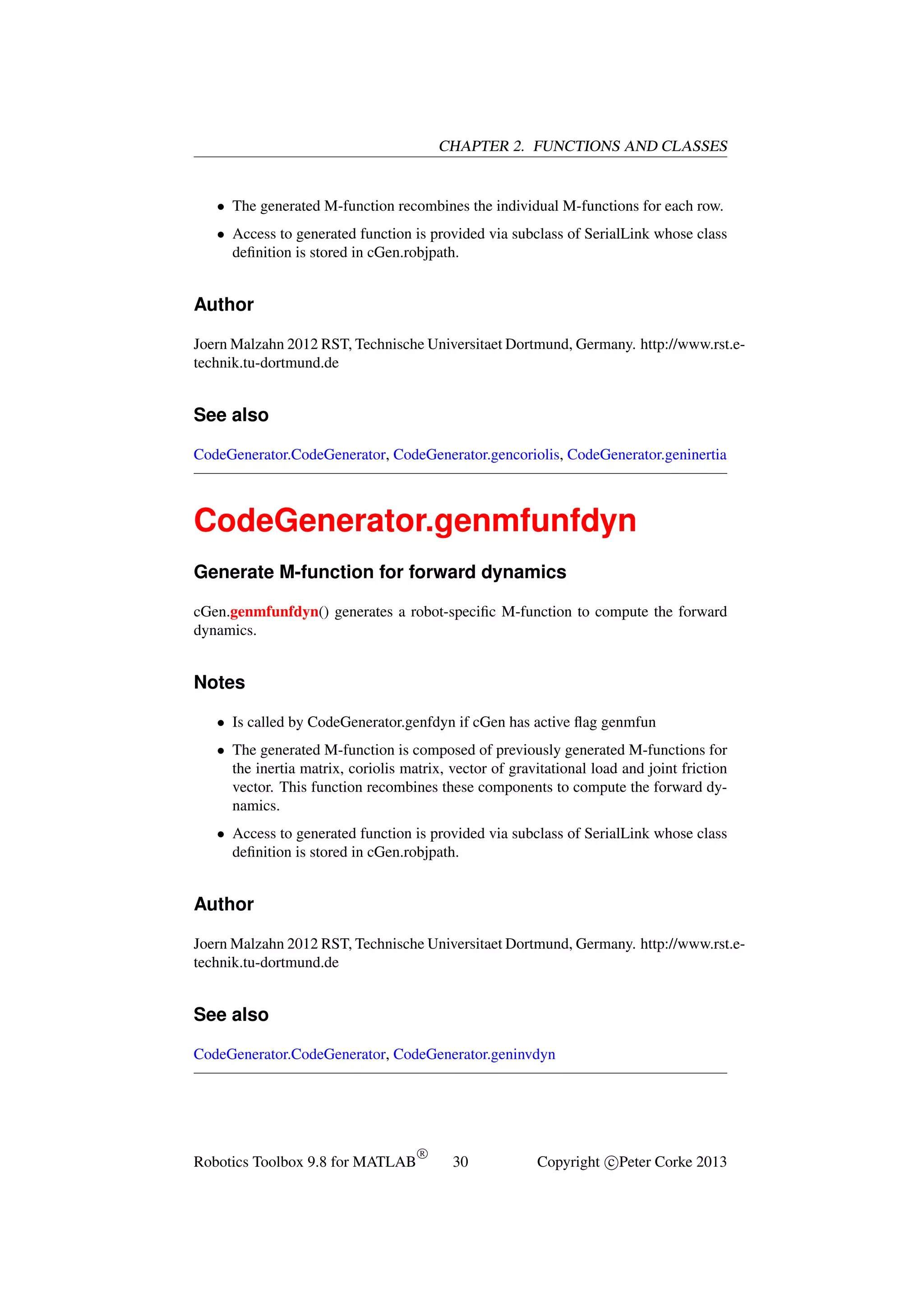 CHAPTER 2. FUNCTIONS AND CLASSES

• The generated M-function recombines the individual M-functions for each row.
• Access to generated function is provided via subclass of SerialLink whose class
deﬁnition is stored in cGen.robjpath.

Author
Joern Malzahn 2012 RST, Technische Universitaet Dortmund, Germany. http://www.rst.etechnik.tu-dortmund.de

See also
CodeGenerator.CodeGenerator, CodeGenerator.gencoriolis, CodeGenerator.geninertia

CodeGenerator.genmfunfdyn
Generate M-function for forward dynamics
cGen.genmfunfdyn() generates a robot-speciﬁc M-function to compute the forward
dynamics.

Notes
• Is called by CodeGenerator.genfdyn if cGen has active ﬂag genmfun
• The generated M-function is composed of previously generated M-functions for
the inertia matrix, coriolis matrix, vector of gravitational load and joint friction
vector. This function recombines these components to compute the forward dynamics.
• Access to generated function is provided via subclass of SerialLink whose class
deﬁnition is stored in cGen.robjpath.

Author
Joern Malzahn 2012 RST, Technische Universitaet Dortmund, Germany. http://www.rst.etechnik.tu-dortmund.de

See also
CodeGenerator.CodeGenerator, CodeGenerator.geninvdyn

Robotics Toolbox 9.8 for MATLAB

R

30

Copyright c Peter Corke 2013

 