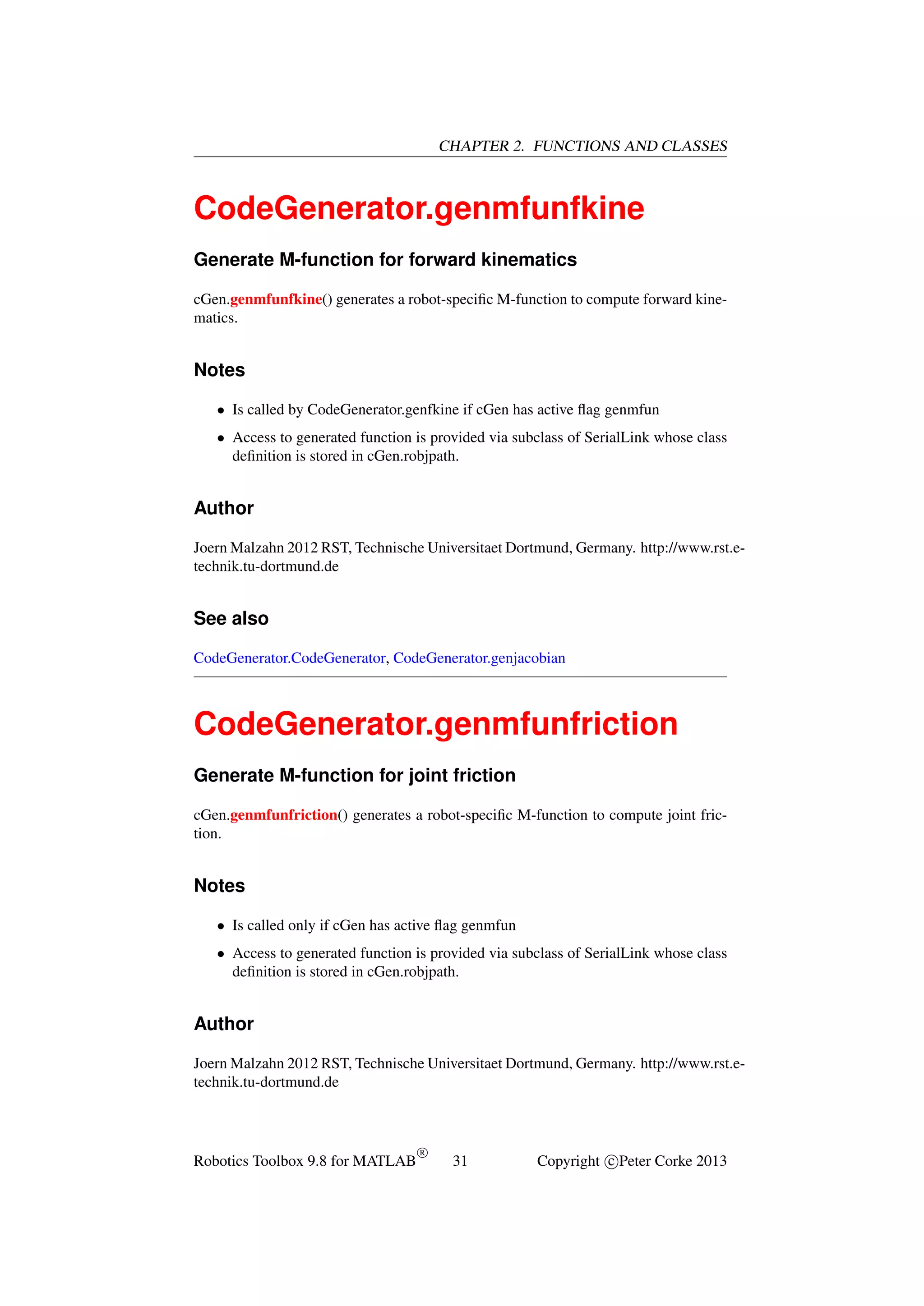 CHAPTER 2. FUNCTIONS AND CLASSES

CodeGenerator.genmfunfkine
Generate M-function for forward kinematics
cGen.genmfunfkine() generates a robot-speciﬁc M-function to compute forward kinematics.

Notes
• Is called by CodeGenerator.genfkine if cGen has active ﬂag genmfun
• Access to generated function is provided via subclass of SerialLink whose class
deﬁnition is stored in cGen.robjpath.

Author
Joern Malzahn 2012 RST, Technische Universitaet Dortmund, Germany. http://www.rst.etechnik.tu-dortmund.de

See also
CodeGenerator.CodeGenerator, CodeGenerator.genjacobian

CodeGenerator.genmfunfriction
Generate M-function for joint friction
cGen.genmfunfriction() generates a robot-speciﬁc M-function to compute joint friction.

Notes
• Is called only if cGen has active ﬂag genmfun
• Access to generated function is provided via subclass of SerialLink whose class
deﬁnition is stored in cGen.robjpath.

Author
Joern Malzahn 2012 RST, Technische Universitaet Dortmund, Germany. http://www.rst.etechnik.tu-dortmund.de

Robotics Toolbox 9.8 for MATLAB

R

31

Copyright c Peter Corke 2013

 